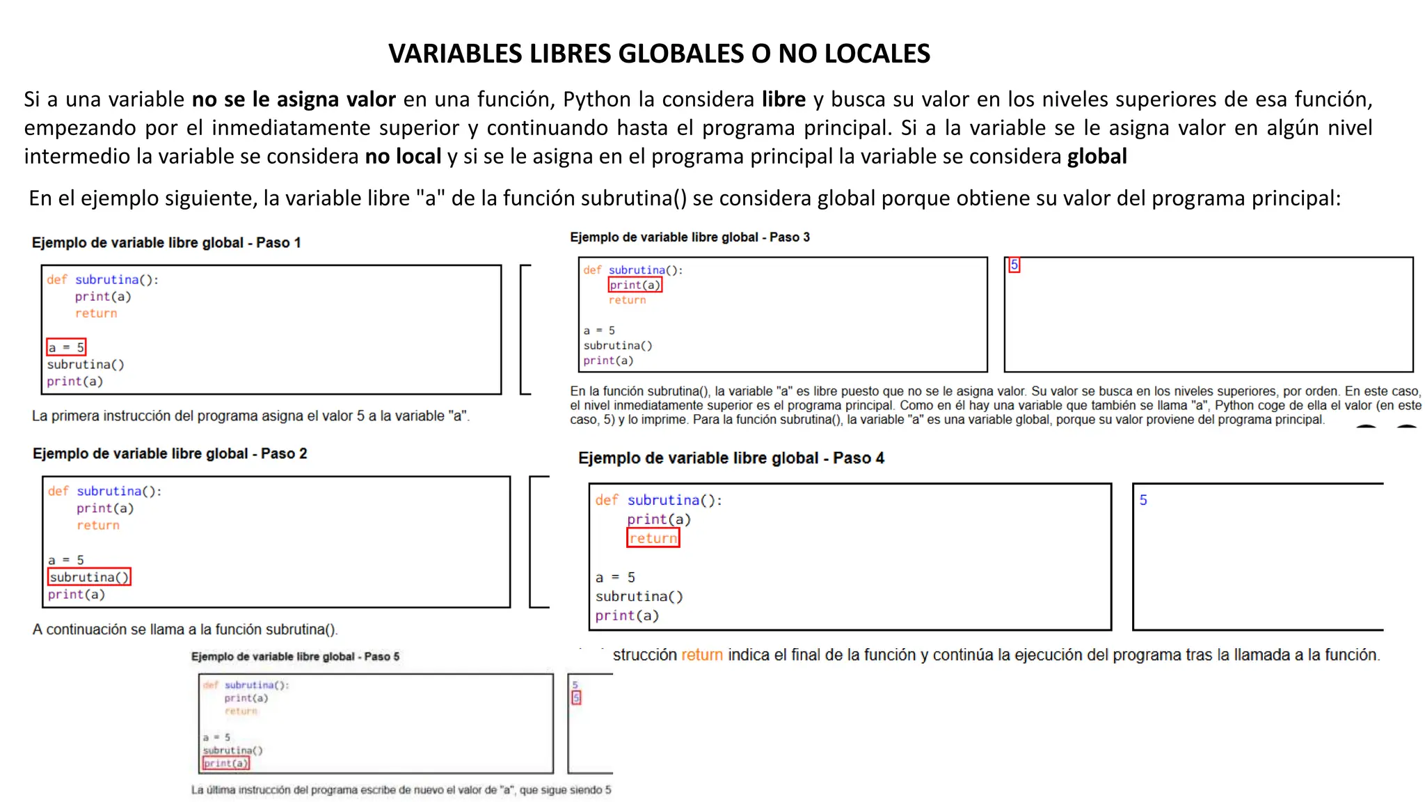 VARIABLES LIBRES GLOBALES O NO LOCALES
Si a una variable no se le asigna valor en una función, Python la considera libre y busca su valor en los niveles superiores de esa función,
empezando por el inmediatamente superior y continuando hasta el programa principal. Si a la variable se le asigna valor en algún nivel
intermedio la variable se considera no local y si se le asigna en el programa principal la variable se considera global
En el ejemplo siguiente, la variable libre "a" de la función subrutina() se considera global porque obtiene su valor del programa principal:
 