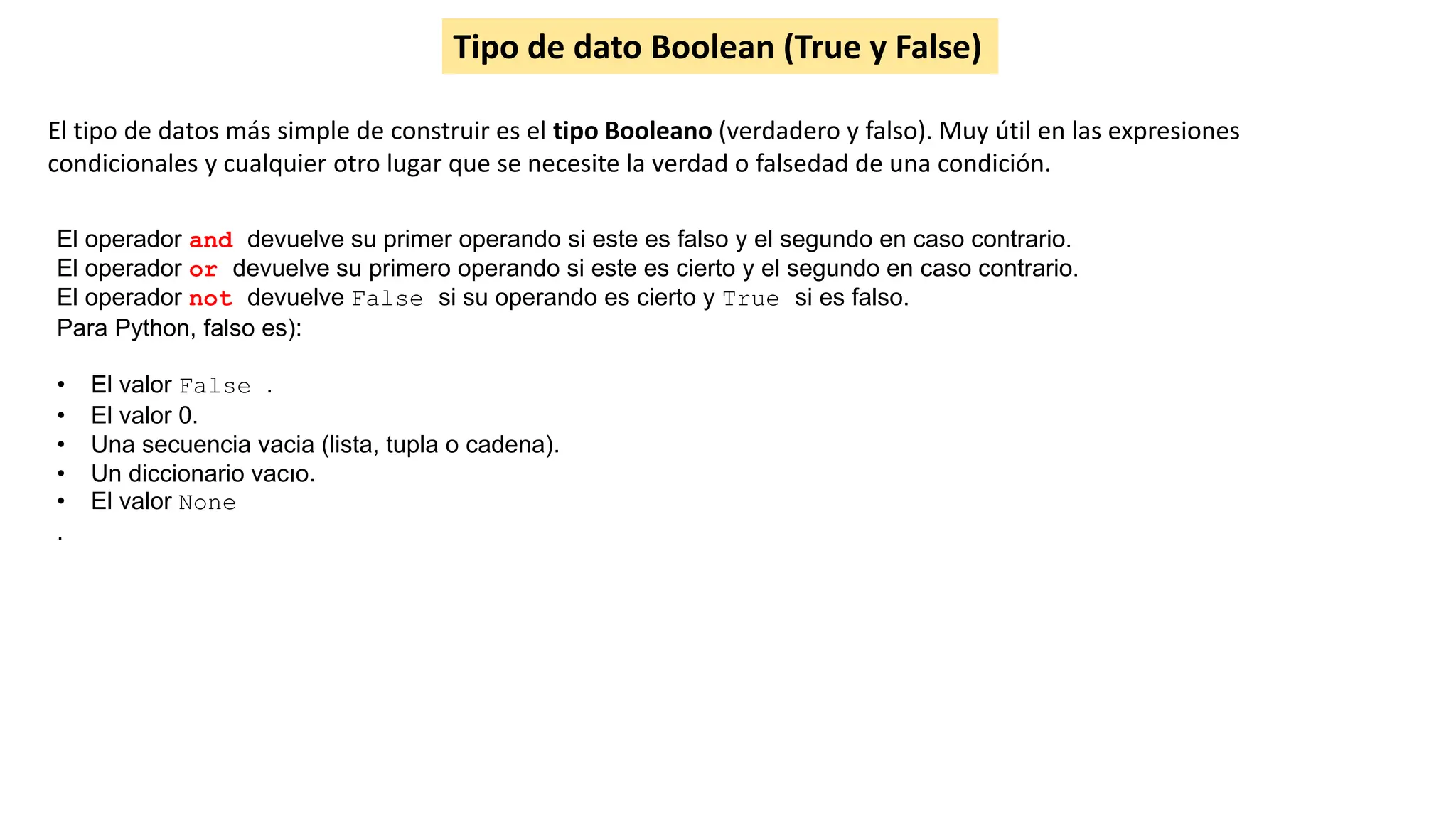 Tipo de dato Boolean (True y False)
El tipo de datos más simple de construir es el tipo Booleano (verdadero y falso). Muy útil en las expresiones
condicionales y cualquier otro lugar que se necesite la verdad o falsedad de una condición.
El operador and devuelve su primer operando si este es falso y el segundo en caso contrario.
El operador or devuelve su primero operando si este es cierto y el segundo en caso contrario.
El operador not devuelve False si su operando es cierto y True si es falso.
Para Python, falso es):
• El valor False .
• El valor 0.
• Una secuencia vacia (lista, tupla o cadena).
• Un diccionario vacıo.
• El valor None
.
 