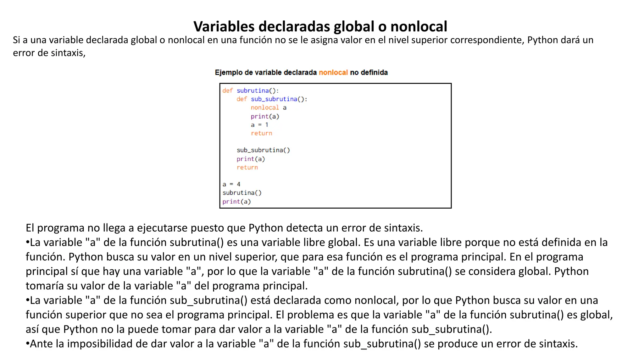 El programa no llega a ejecutarse puesto que Python detecta un error de sintaxis.
•La variable "a" de la función subrutina() es una variable libre global. Es una variable libre porque no está definida en la
función. Python busca su valor en un nivel superior, que para esa función es el programa principal. En el programa
principal sí que hay una variable "a", por lo que la variable "a" de la función subrutina() se considera global. Python
tomaría su valor de la variable "a" del programa principal.
•La variable "a" de la función sub_subrutina() está declarada como nonlocal, por lo que Python busca su valor en una
función superior que no sea el programa principal. El problema es que la variable "a" de la función subrutina() es global,
así que Python no la puede tomar para dar valor a la variable "a" de la función sub_subrutina().
•Ante la imposibilidad de dar valor a la variable "a" de la función sub_subrutina() se produce un error de sintaxis.
Si a una variable declarada global o nonlocal en una función no se le asigna valor en el nivel superior correspondiente, Python dará un
error de sintaxis,
Variables declaradas global o nonlocal
 