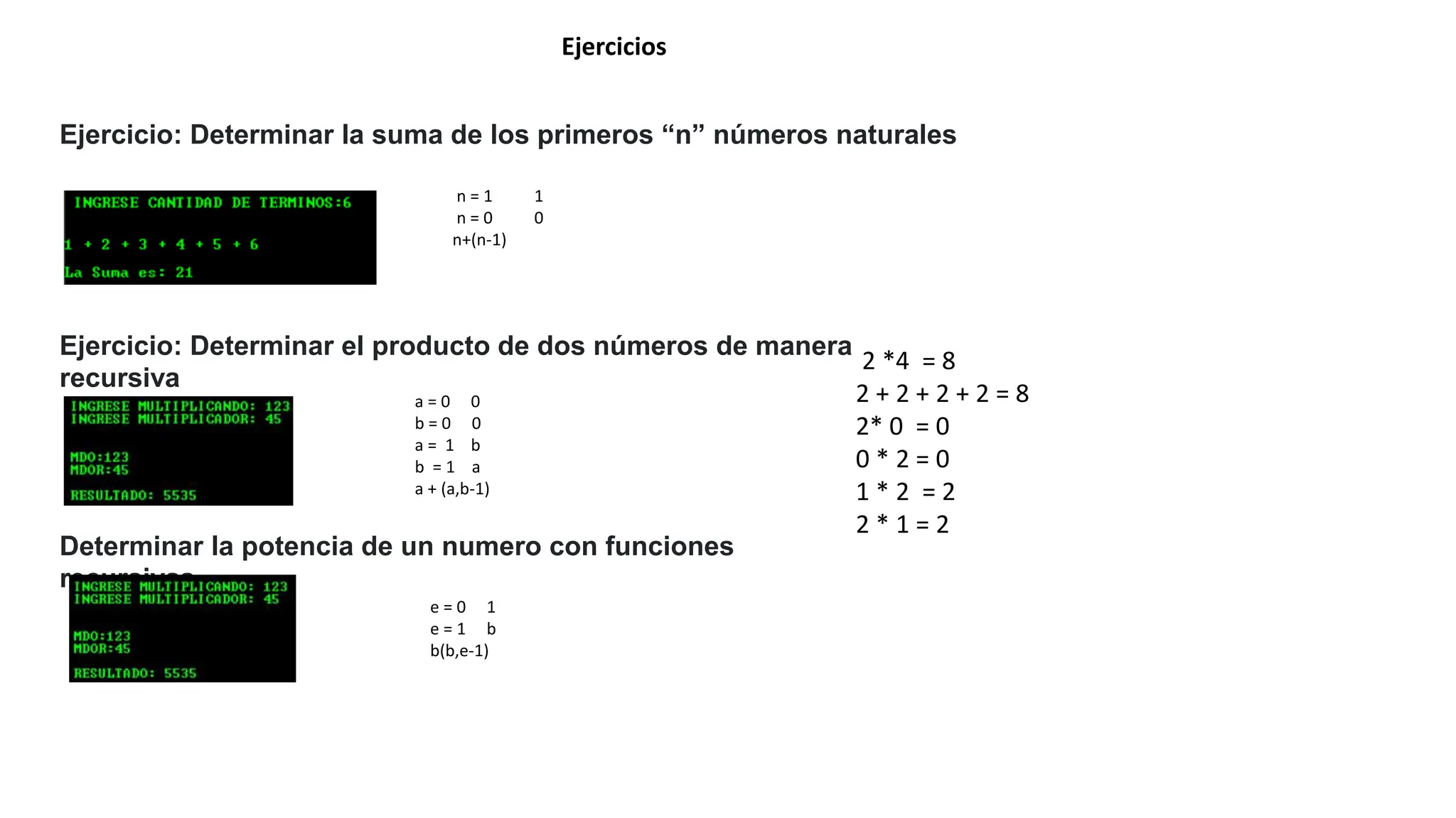Ejercicios
Ejercicio: Determinar la suma de los primeros “n” números naturales
Ejercicio: Determinar el producto de dos números de manera
recursiva
a = 0 0
b = 0 0
a = 1 b
b = 1 a
a + (a,b-1)
n = 1 1
n = 0 0
n+(n-1)
Determinar la potencia de un numero con funciones
recursivas
e = 0 1
e = 1 b
b(b,e-1)
2 *4 = 8
2 + 2 + 2 + 2 = 8
2* 0 = 0
0 * 2 = 0
1 * 2 = 2
2 * 1 = 2
 