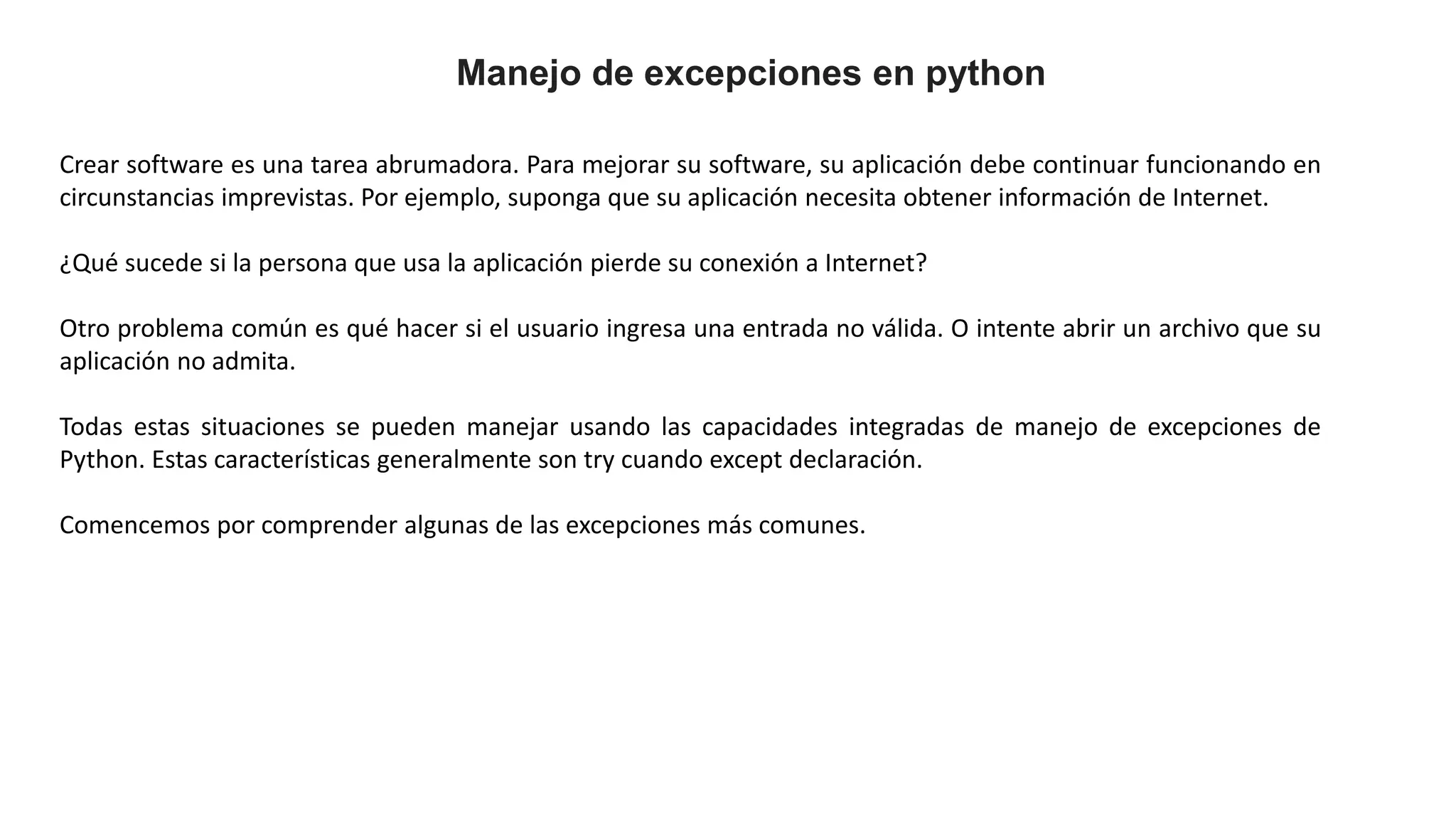 Manejo de excepciones en python
Crear software es una tarea abrumadora. Para mejorar su software, su aplicación debe continuar funcionando en
circunstancias imprevistas. Por ejemplo, suponga que su aplicación necesita obtener información de Internet.
¿Qué sucede si la persona que usa la aplicación pierde su conexión a Internet?
Otro problema común es qué hacer si el usuario ingresa una entrada no válida. O intente abrir un archivo que su
aplicación no admita.
Todas estas situaciones se pueden manejar usando las capacidades integradas de manejo de excepciones de
Python. Estas características generalmente son try cuando except declaración.
Comencemos por comprender algunas de las excepciones más comunes.
 