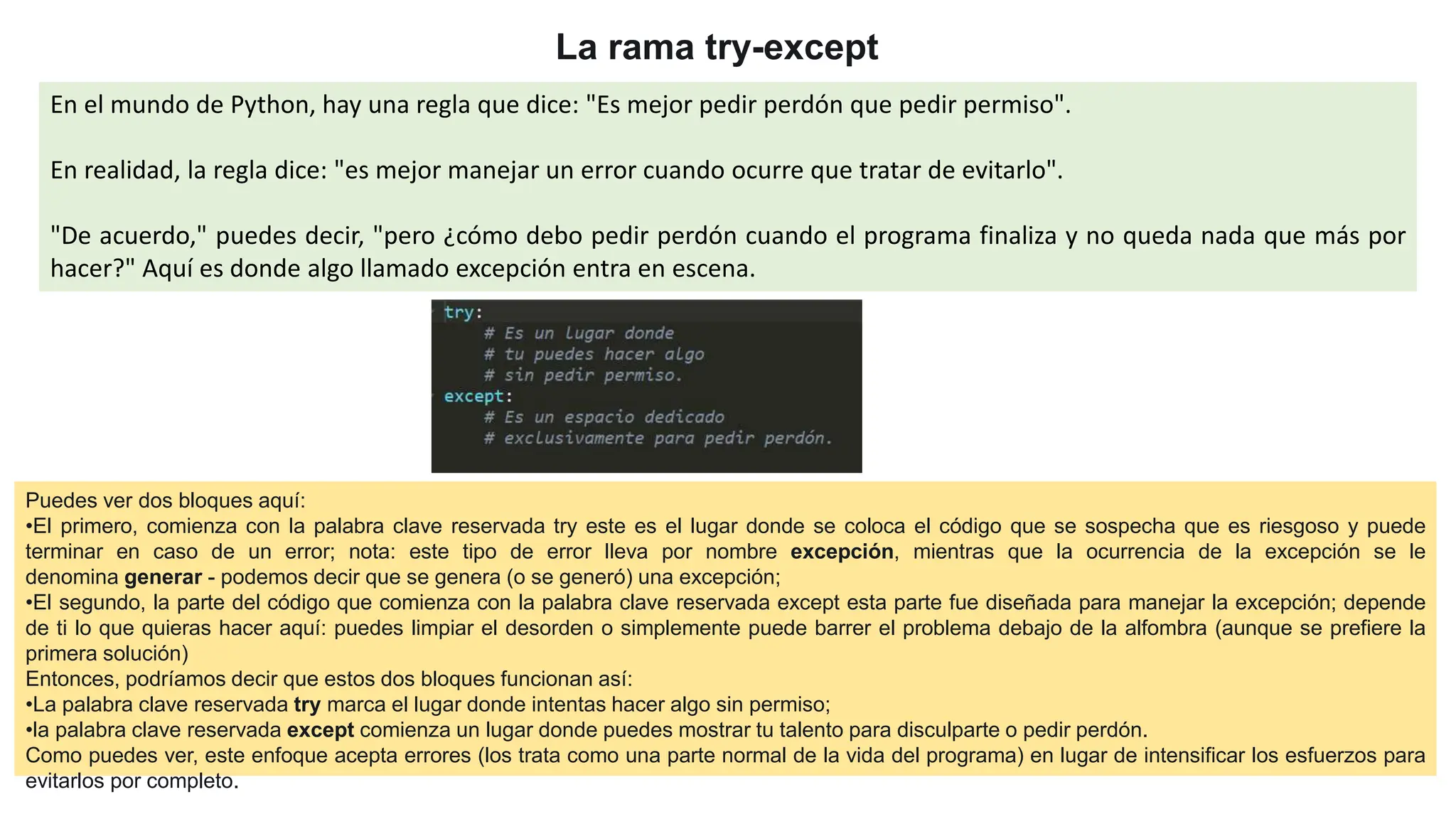 La rama try-except
En el mundo de Python, hay una regla que dice: "Es mejor pedir perdón que pedir permiso".
En realidad, la regla dice: "es mejor manejar un error cuando ocurre que tratar de evitarlo".
"De acuerdo," puedes decir, "pero ¿cómo debo pedir perdón cuando el programa finaliza y no queda nada que más por
hacer?" Aquí es donde algo llamado excepción entra en escena.
Puedes ver dos bloques aquí:
•El primero, comienza con la palabra clave reservada try este es el lugar donde se coloca el código que se sospecha que es riesgoso y puede
terminar en caso de un error; nota: este tipo de error lleva por nombre excepción, mientras que la ocurrencia de la excepción se le
denomina generar - podemos decir que se genera (o se generó) una excepción;
•El segundo, la parte del código que comienza con la palabra clave reservada except esta parte fue diseñada para manejar la excepción; depende
de ti lo que quieras hacer aquí: puedes limpiar el desorden o simplemente puede barrer el problema debajo de la alfombra (aunque se prefiere la
primera solución)
Entonces, podríamos decir que estos dos bloques funcionan así:
•La palabra clave reservada try marca el lugar donde intentas hacer algo sin permiso;
•la palabra clave reservada except comienza un lugar donde puedes mostrar tu talento para disculparte o pedir perdón.
Como puedes ver, este enfoque acepta errores (los trata como una parte normal de la vida del programa) en lugar de intensificar los esfuerzos para
evitarlos por completo.
 