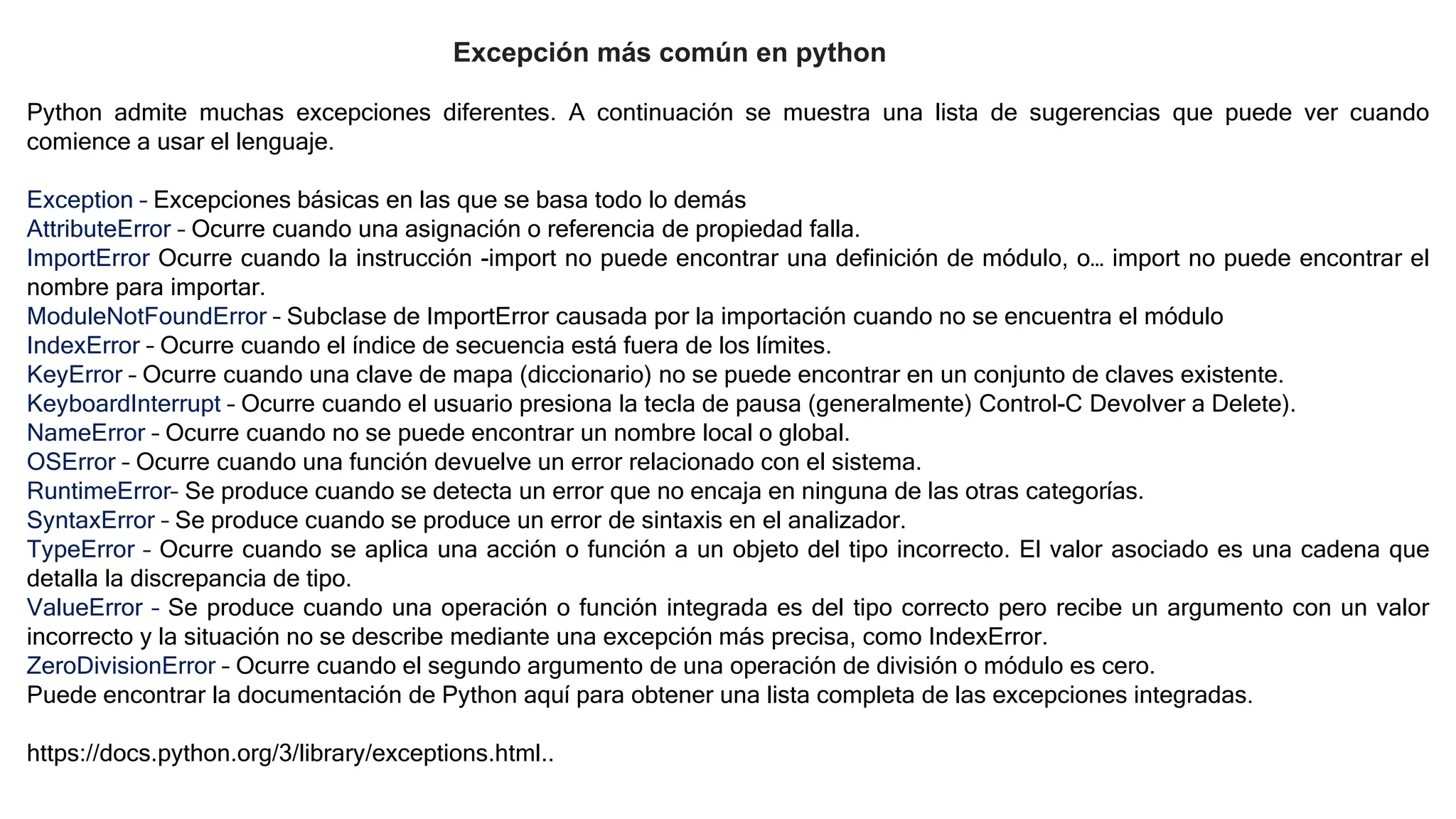Excepción más común en python
Python admite muchas excepciones diferentes. A continuación se muestra una lista de sugerencias que puede ver cuando
comience a usar el lenguaje.
Exception – Excepciones básicas en las que se basa todo lo demás
AttributeError – Ocurre cuando una asignación o referencia de propiedad falla.
ImportError Ocurre cuando la instrucción -import no puede encontrar una definición de módulo, o… import no puede encontrar el
nombre para importar.
ModuleNotFoundError – Subclase de ImportError causada por la importación cuando no se encuentra el módulo
IndexError – Ocurre cuando el índice de secuencia está fuera de los límites.
KeyError – Ocurre cuando una clave de mapa (diccionario) no se puede encontrar en un conjunto de claves existente.
KeyboardInterrupt – Ocurre cuando el usuario presiona la tecla de pausa (generalmente) Control-C Devolver a Delete).
NameError – Ocurre cuando no se puede encontrar un nombre local o global.
OSError – Ocurre cuando una función devuelve un error relacionado con el sistema.
RuntimeError– Se produce cuando se detecta un error que no encaja en ninguna de las otras categorías.
SyntaxError – Se produce cuando se produce un error de sintaxis en el analizador.
TypeError – Ocurre cuando se aplica una acción o función a un objeto del tipo incorrecto. El valor asociado es una cadena que
detalla la discrepancia de tipo.
ValueError – Se produce cuando una operación o función integrada es del tipo correcto pero recibe un argumento con un valor
incorrecto y la situación no se describe mediante una excepción más precisa, como IndexError.
ZeroDivisionError – Ocurre cuando el segundo argumento de una operación de división o módulo es cero.
Puede encontrar la documentación de Python aquí para obtener una lista completa de las excepciones integradas.
https://docs.python.org/3/library/exceptions.html..
 