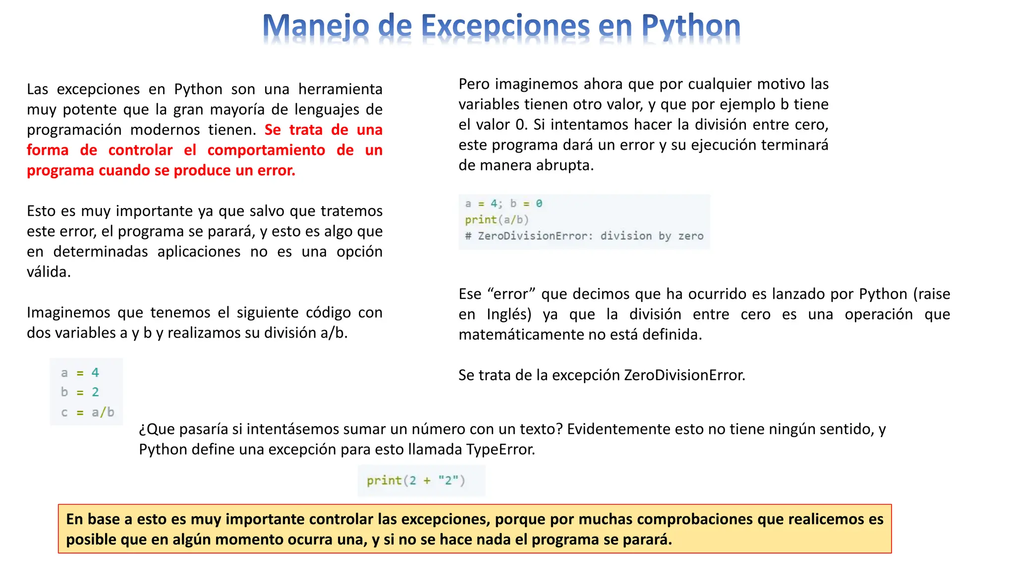 Las excepciones en Python son una herramienta
muy potente que la gran mayoría de lenguajes de
programación modernos tienen. Se trata de una
forma de controlar el comportamiento de un
programa cuando se produce un error.
Esto es muy importante ya que salvo que tratemos
este error, el programa se parará, y esto es algo que
en determinadas aplicaciones no es una opción
válida.
Imaginemos que tenemos el siguiente código con
dos variables a y b y realizamos su división a/b.
Pero imaginemos ahora que por cualquier motivo las
variables tienen otro valor, y que por ejemplo b tiene
el valor 0. Si intentamos hacer la división entre cero,
este programa dará un error y su ejecución terminará
de manera abrupta.
Ese “error” que decimos que ha ocurrido es lanzado por Python (raise
en Inglés) ya que la división entre cero es una operación que
matemáticamente no está definida.
Se trata de la excepción ZeroDivisionError.
¿Que pasaría si intentásemos sumar un número con un texto? Evidentemente esto no tiene ningún sentido, y
Python define una excepción para esto llamada TypeError.
En base a esto es muy importante controlar las excepciones, porque por muchas comprobaciones que realicemos es
posible que en algún momento ocurra una, y si no se hace nada el programa se parará.
 