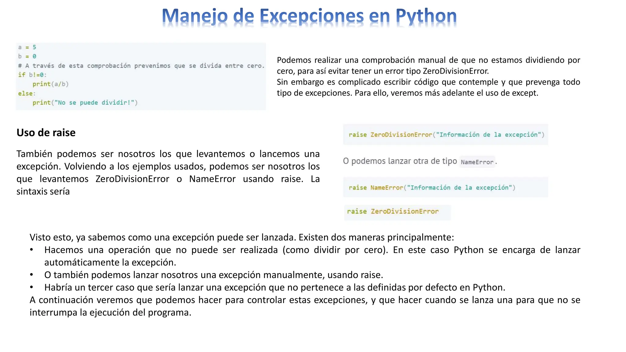 Podemos realizar una comprobación manual de que no estamos dividiendo por
cero, para así evitar tener un error tipo ZeroDivisionError.
Sin embargo es complicado escribir código que contemple y que prevenga todo
tipo de excepciones. Para ello, veremos más adelante el uso de except.
Uso de raise
También podemos ser nosotros los que levantemos o lancemos una
excepción. Volviendo a los ejemplos usados, podemos ser nosotros los
que levantemos ZeroDivisionError o NameError usando raise. La
sintaxis sería
Visto esto, ya sabemos como una excepción puede ser lanzada. Existen dos maneras principalmente:
• Hacemos una operación que no puede ser realizada (como dividir por cero). En este caso Python se encarga de lanzar
automáticamente la excepción.
• O también podemos lanzar nosotros una excepción manualmente, usando raise.
• Habría un tercer caso que sería lanzar una excepción que no pertenece a las definidas por defecto en Python.
A continuación veremos que podemos hacer para controlar estas excepciones, y que hacer cuando se lanza una para que no se
interrumpa la ejecución del programa.
 