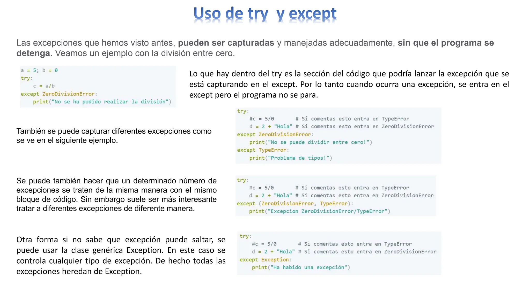 Las excepciones que hemos visto antes, pueden ser capturadas y manejadas adecuadamente, sin que el programa se
detenga. Veamos un ejemplo con la división entre cero.
Lo que hay dentro del try es la sección del código que podría lanzar la excepción que se
está capturando en el except. Por lo tanto cuando ocurra una excepción, se entra en el
except pero el programa no se para.
También se puede capturar diferentes excepciones como
se ve en el siguiente ejemplo.
Se puede también hacer que un determinado número de
excepciones se traten de la misma manera con el mismo
bloque de código. Sin embargo suele ser más interesante
tratar a diferentes excepciones de diferente manera.
Otra forma si no sabe que excepción puede saltar, se
puede usar la clase genérica Exception. En este caso se
controla cualquier tipo de excepción. De hecho todas las
excepciones heredan de Exception.
 