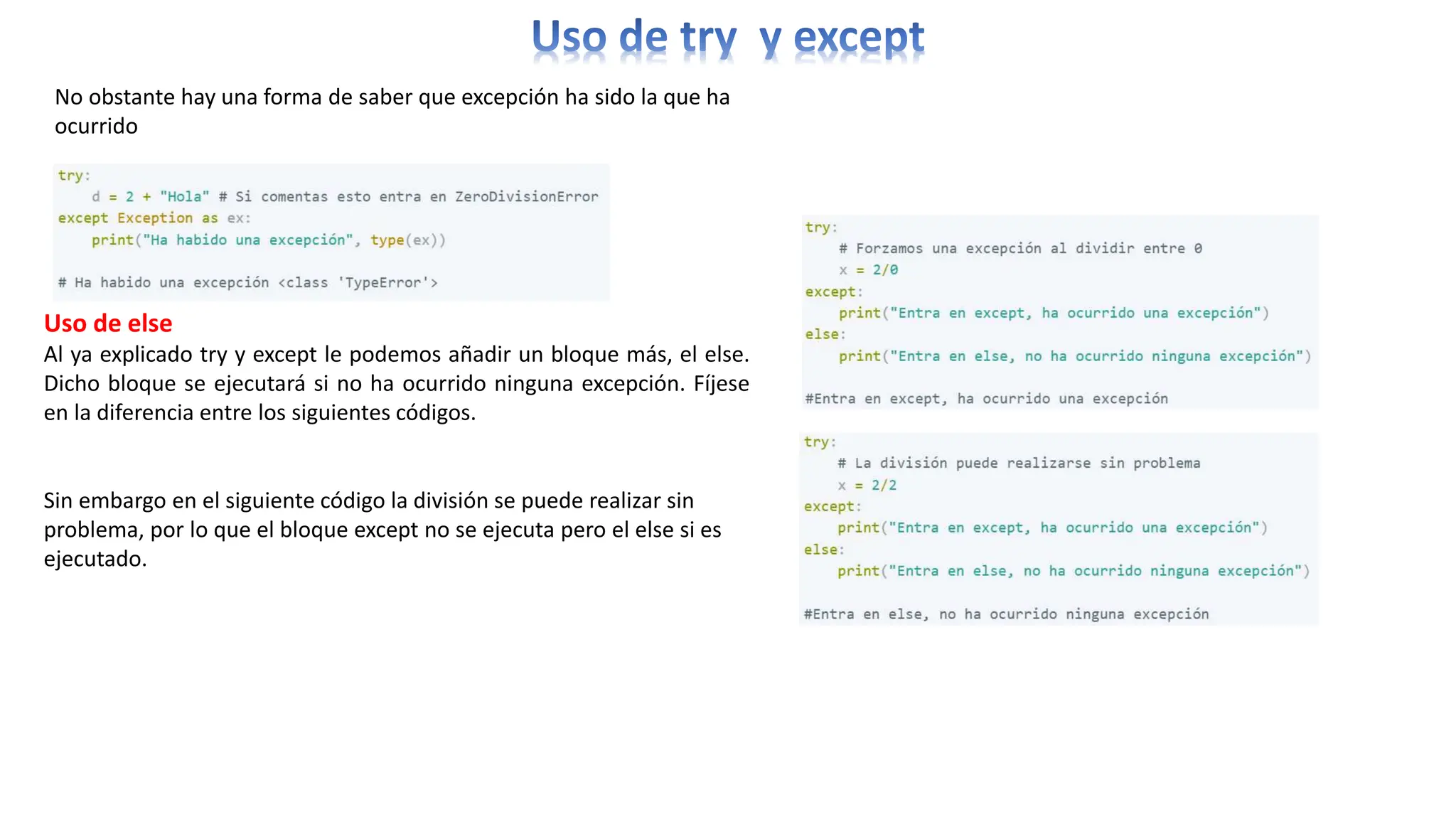 No obstante hay una forma de saber que excepción ha sido la que ha
ocurrido
Uso de else
Al ya explicado try y except le podemos añadir un bloque más, el else.
Dicho bloque se ejecutará si no ha ocurrido ninguna excepción. Fíjese
en la diferencia entre los siguientes códigos.
Sin embargo en el siguiente código la división se puede realizar sin
problema, por lo que el bloque except no se ejecuta pero el else si es
ejecutado.
 