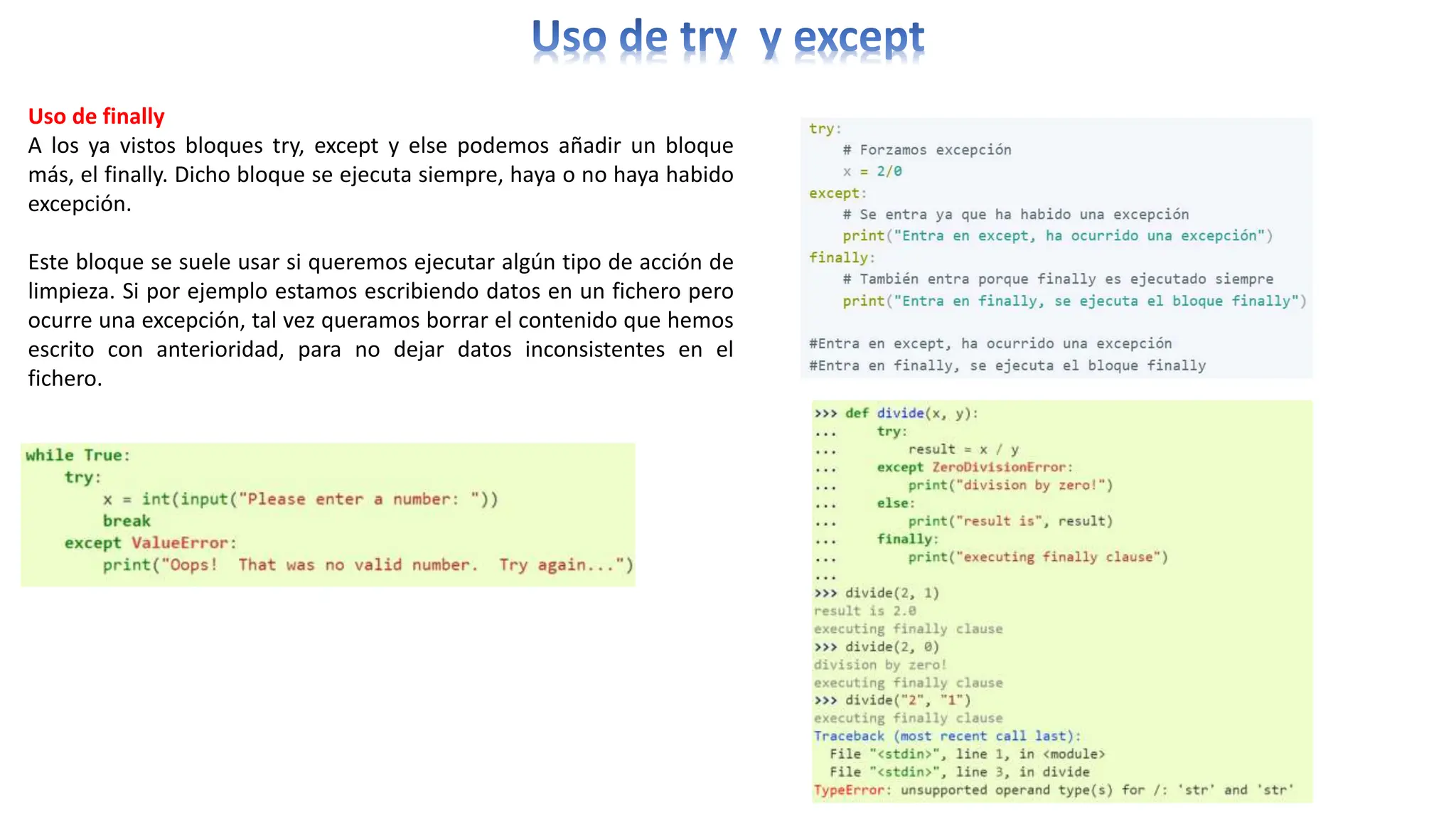 Uso de finally
A los ya vistos bloques try, except y else podemos añadir un bloque
más, el finally. Dicho bloque se ejecuta siempre, haya o no haya habido
excepción.
Este bloque se suele usar si queremos ejecutar algún tipo de acción de
limpieza. Si por ejemplo estamos escribiendo datos en un fichero pero
ocurre una excepción, tal vez queramos borrar el contenido que hemos
escrito con anterioridad, para no dejar datos inconsistentes en el
fichero.
 