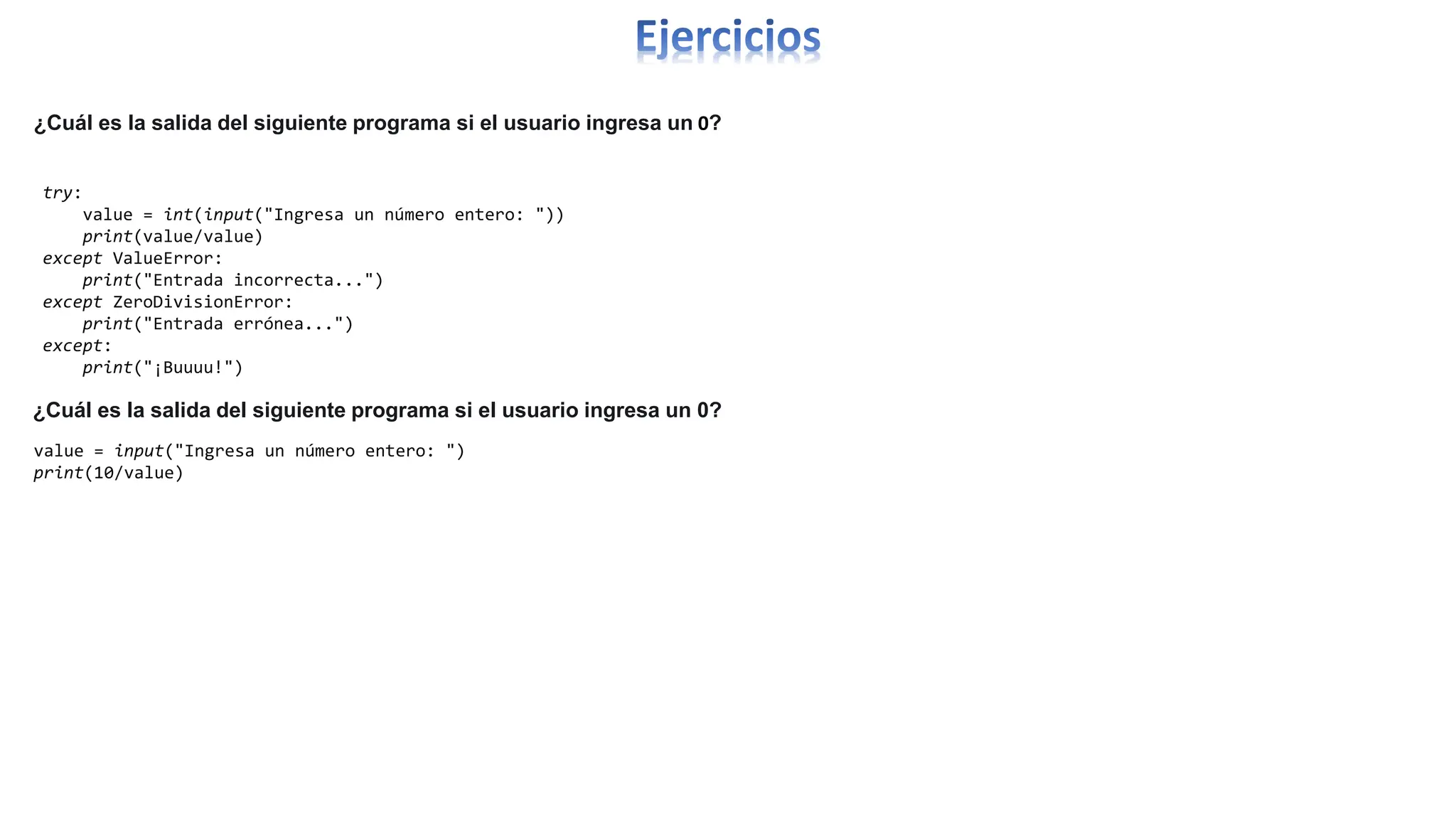 ¿Cuál es la salida del siguiente programa si el usuario ingresa un 0?
try:
value = int(input("Ingresa un número entero: "))
print(value/value)
except ValueError:
print("Entrada incorrecta...")
except ZeroDivisionError:
print("Entrada errónea...")
except:
print("¡Buuuu!")
value = input("Ingresa un número entero: ")
print(10/value)
¿Cuál es la salida del siguiente programa si el usuario ingresa un 0?
 