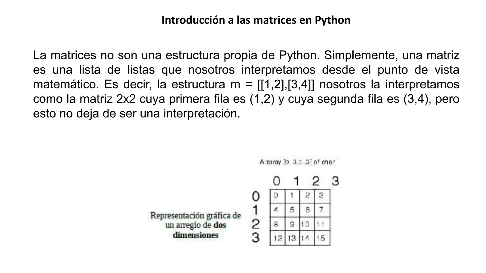 Introducción a las matrices en Python
La matrices no son una estructura propia de Python. Simplemente, una matriz
es una lista de listas que nosotros interpretamos desde el punto de vista
matemático. Es decir, la estructura m = [[1,2],[3,4]] nosotros la interpretamos
como la matriz 2x2 cuya primera fila es (1,2) y cuya segunda fila es (3,4), pero
esto no deja de ser una interpretación.
 