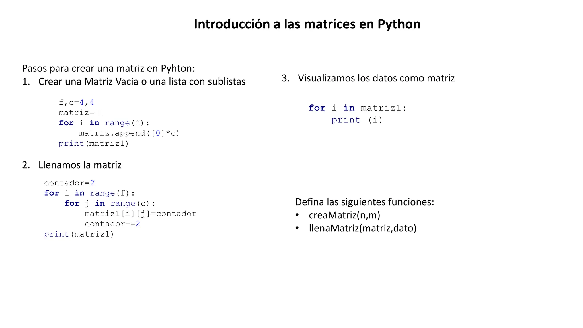 Introducción a las matrices en Python
Pasos para crear una matriz en Pyhton:
1. Crear una Matriz Vacia o una lista con sublistas
f,c=4,4
matriz=[]
for i in range(f):
matriz.append([0]*c)
print(matriz1)
2. Llenamos la matriz
contador=2
for i in range(f):
for j in range(c):
matriz1[i][j]=contador
contador+=2
print(matriz1)
3. Visualizamos los datos como matriz
for i in matriz1:
print (i)
Defina las siguientes funciones:
• creaMatriz(n,m)
• llenaMatriz(matriz,dato)
 