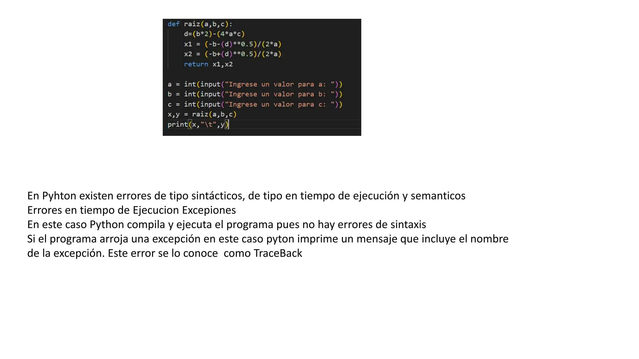 En Pyhton existen errores de tipo sintácticos, de tipo en tiempo de ejecución y semanticos
Errores en tiempo de Ejecucion Excepiones
En este caso Python compila y ejecuta el programa pues no hay errores de sintaxis
Si el programa arroja una excepción en este caso pyton imprime un mensaje que incluye el nombre
de la excepción. Este error se lo conoce como TraceBack
 