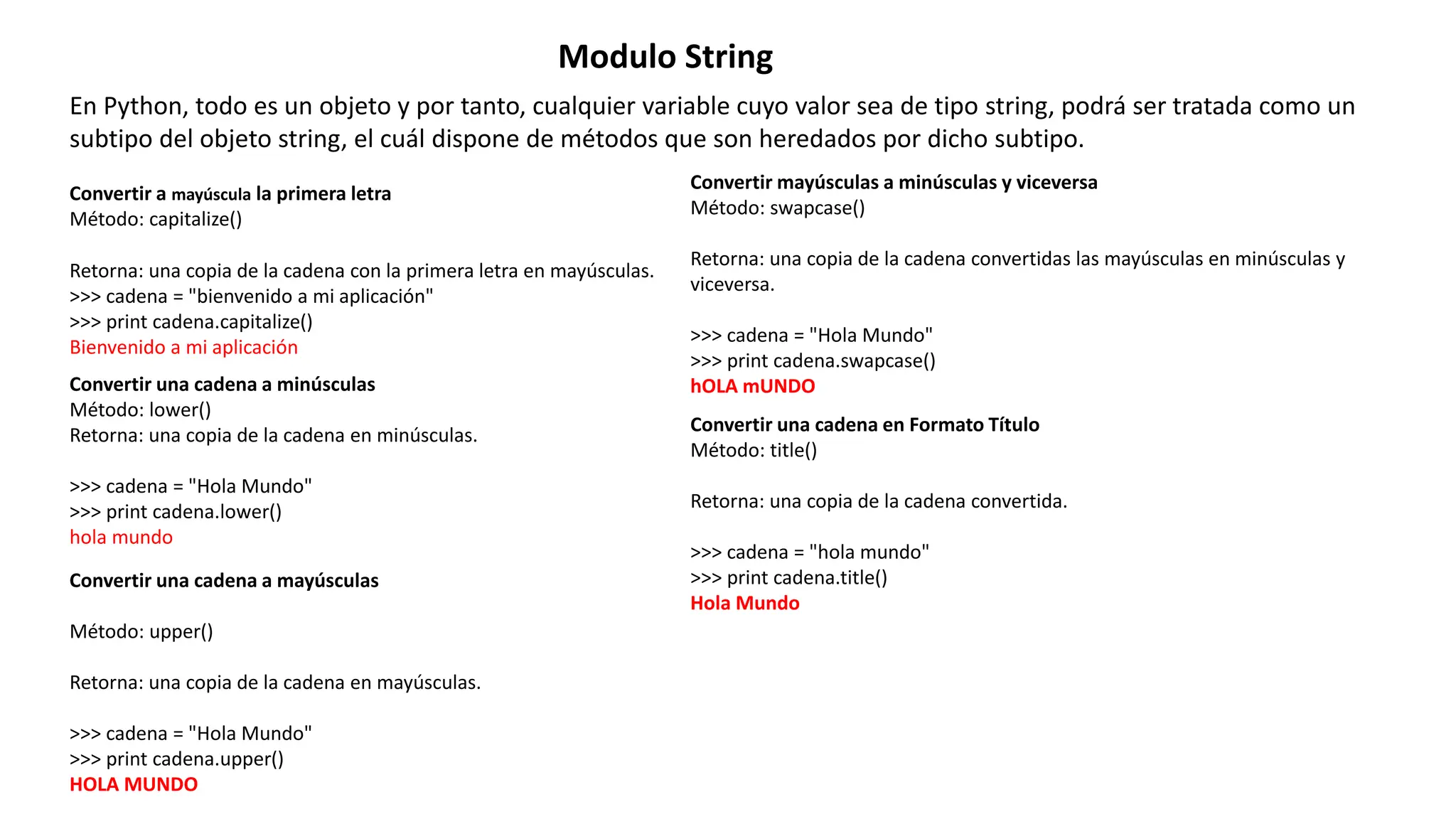 Modulo String
En Python, todo es un objeto y por tanto, cualquier variable cuyo valor sea de tipo string, podrá ser tratada como un
subtipo del objeto string, el cuál dispone de métodos que son heredados por dicho subtipo.
Convertir a mayúscula la primera letra
Método: capitalize()
Retorna: una copia de la cadena con la primera letra en mayúsculas.
>>> cadena = "bienvenido a mi aplicación"
>>> print cadena.capitalize()
Bienvenido a mi aplicación
Convertir una cadena a minúsculas
Método: lower()
Retorna: una copia de la cadena en minúsculas.
>>> cadena = "Hola Mundo"
>>> print cadena.lower()
hola mundo
Convertir una cadena a mayúsculas
Método: upper()
Retorna: una copia de la cadena en mayúsculas.
>>> cadena = "Hola Mundo"
>>> print cadena.upper()
HOLA MUNDO
Convertir mayúsculas a minúsculas y viceversa
Método: swapcase()
Retorna: una copia de la cadena convertidas las mayúsculas en minúsculas y
viceversa.
>>> cadena = "Hola Mundo"
>>> print cadena.swapcase()
hOLA mUNDO
Convertir una cadena en Formato Título
Método: title()
Retorna: una copia de la cadena convertida.
>>> cadena = "hola mundo"
>>> print cadena.title()
Hola Mundo
 
