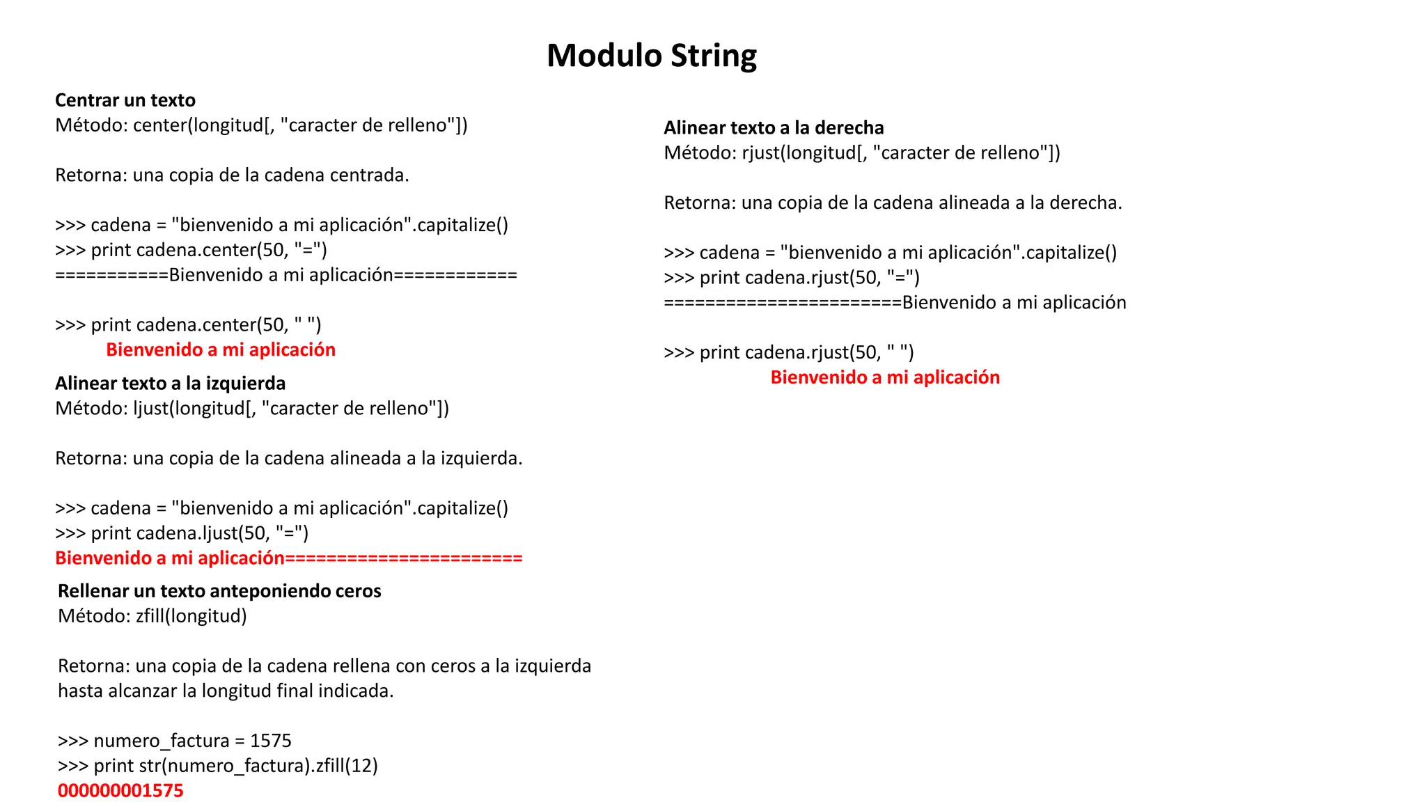 Modulo String
Centrar un texto
Método: center(longitud[, "caracter de relleno"])
Retorna: una copia de la cadena centrada.
>>> cadena = "bienvenido a mi aplicación".capitalize()
>>> print cadena.center(50, "=")
===========Bienvenido a mi aplicación============
>>> print cadena.center(50, " ")
Bienvenido a mi aplicación
Alinear texto a la izquierda
Método: ljust(longitud[, "caracter de relleno"])
Retorna: una copia de la cadena alineada a la izquierda.
>>> cadena = "bienvenido a mi aplicación".capitalize()
>>> print cadena.ljust(50, "=")
Bienvenido a mi aplicación=======================
Alinear texto a la derecha
Método: rjust(longitud[, "caracter de relleno"])
Retorna: una copia de la cadena alineada a la derecha.
>>> cadena = "bienvenido a mi aplicación".capitalize()
>>> print cadena.rjust(50, "=")
=======================Bienvenido a mi aplicación
>>> print cadena.rjust(50, " ")
Bienvenido a mi aplicación
Rellenar un texto anteponiendo ceros
Método: zfill(longitud)
Retorna: una copia de la cadena rellena con ceros a la izquierda
hasta alcanzar la longitud final indicada.
>>> numero_factura = 1575
>>> print str(numero_factura).zfill(12)
000000001575
 