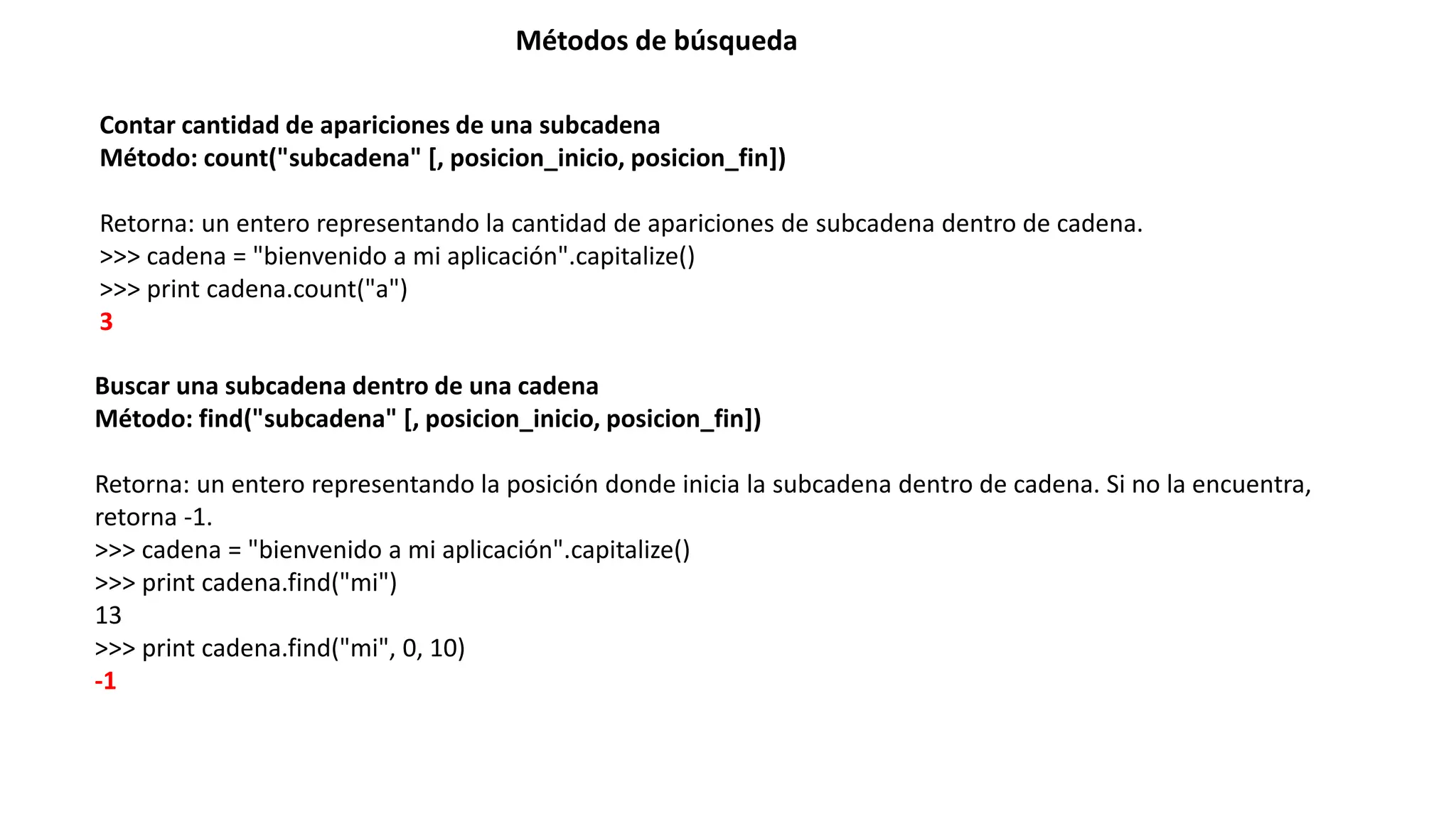 Métodos de búsqueda
Contar cantidad de apariciones de una subcadena
Método: count("subcadena" [, posicion_inicio, posicion_fin])
Retorna: un entero representando la cantidad de apariciones de subcadena dentro de cadena.
>>> cadena = "bienvenido a mi aplicación".capitalize()
>>> print cadena.count("a")
3
Buscar una subcadena dentro de una cadena
Método: find("subcadena" [, posicion_inicio, posicion_fin])
Retorna: un entero representando la posición donde inicia la subcadena dentro de cadena. Si no la encuentra,
retorna -1.
>>> cadena = "bienvenido a mi aplicación".capitalize()
>>> print cadena.find("mi")
13
>>> print cadena.find("mi", 0, 10)
-1
 