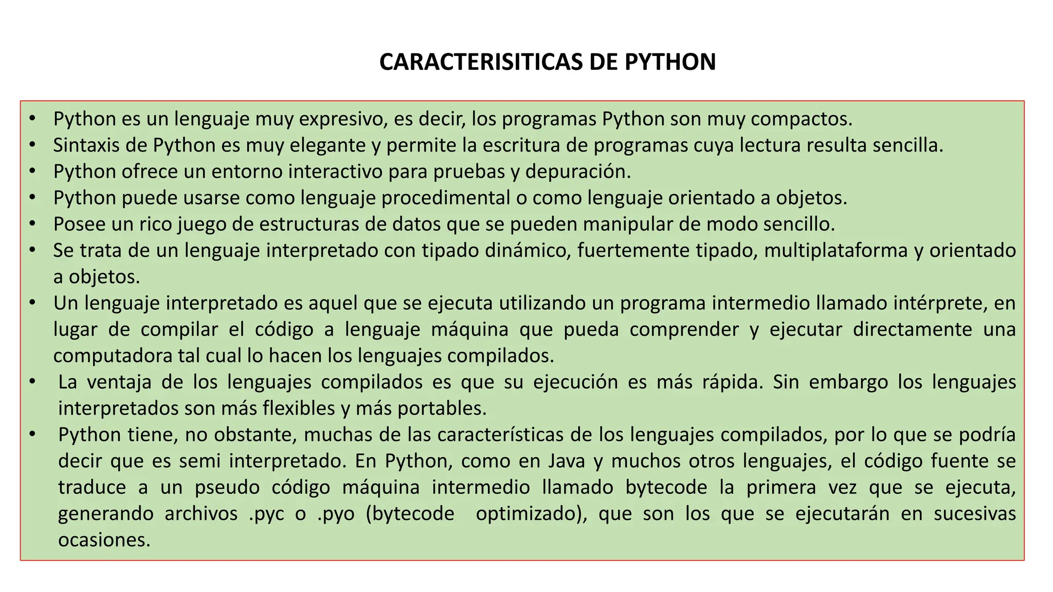 CARACTERISITICAS DE PYTHON
• Python es un lenguaje muy expresivo, es decir, los programas Python son muy compactos.
• Sintaxis de Python es muy elegante y permite la escritura de programas cuya lectura resulta sencilla.
• Python ofrece un entorno interactivo para pruebas y depuración.
• Python puede usarse como lenguaje procedimental o como lenguaje orientado a objetos.
• Posee un rico juego de estructuras de datos que se pueden manipular de modo sencillo.
• Se trata de un lenguaje interpretado con tipado dinámico, fuertemente tipado, multiplataforma y orientado
a objetos.
• Un lenguaje interpretado es aquel que se ejecuta utilizando un programa intermedio llamado intérprete, en
lugar de compilar el código a lenguaje máquina que pueda comprender y ejecutar directamente una
computadora tal cual lo hacen los lenguajes compilados.
• La ventaja de los lenguajes compilados es que su ejecución es más rápida. Sin embargo los lenguajes
interpretados son más flexibles y más portables.
• Python tiene, no obstante, muchas de las características de los lenguajes compilados, por lo que se podría
decir que es semi interpretado. En Python, como en Java y muchos otros lenguajes, el código fuente se
traduce a un pseudo código máquina intermedio llamado bytecode la primera vez que se ejecuta,
generando archivos .pyc o .pyo (bytecode optimizado), que son los que se ejecutarán en sucesivas
ocasiones.
 