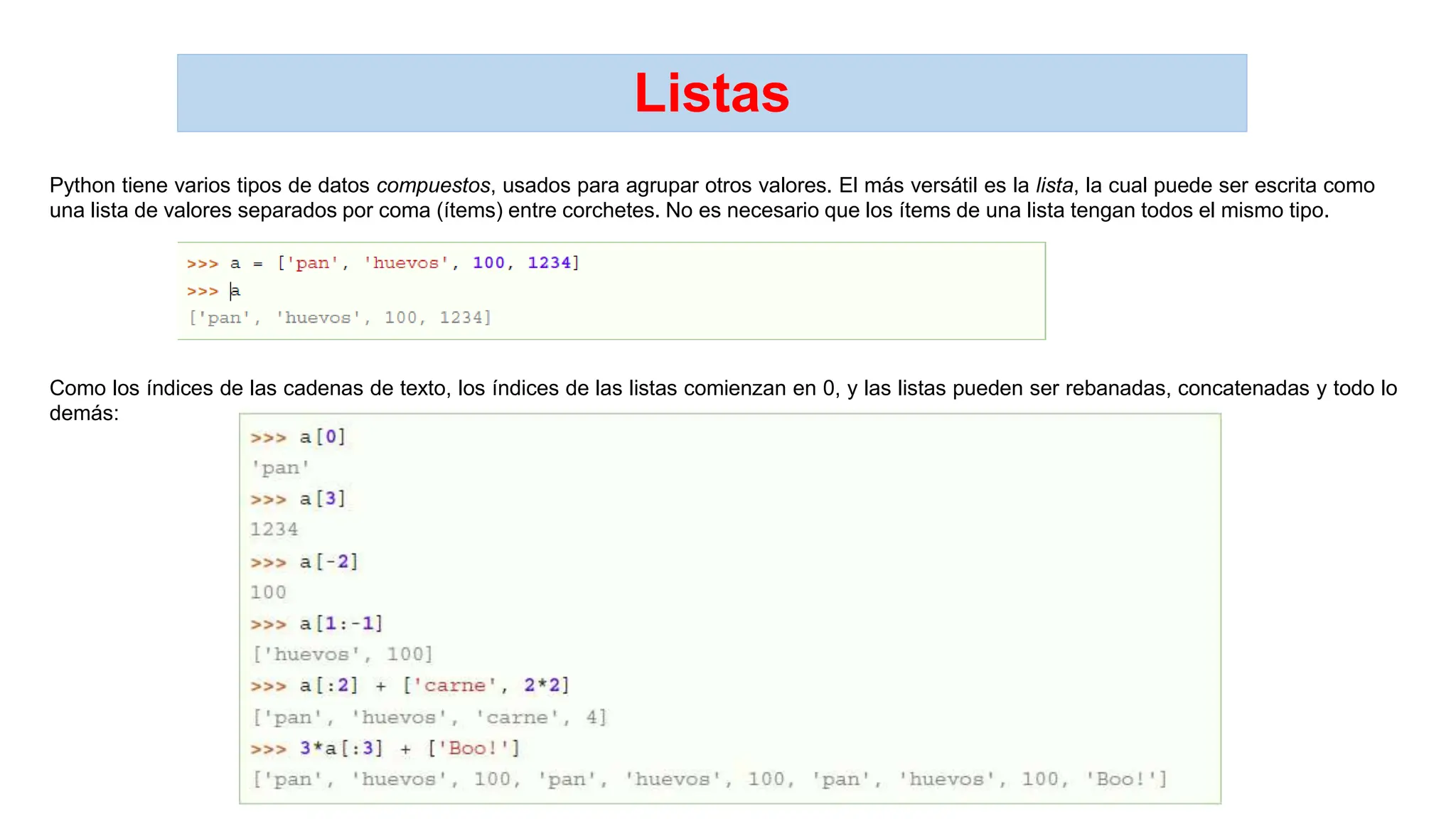 Listas
Python tiene varios tipos de datos compuestos, usados para agrupar otros valores. El más versátil es la lista, la cual puede ser escrita como
una lista de valores separados por coma (ítems) entre corchetes. No es necesario que los ítems de una lista tengan todos el mismo tipo.
Como los índices de las cadenas de texto, los índices de las listas comienzan en 0, y las listas pueden ser rebanadas, concatenadas y todo lo
demás:
 