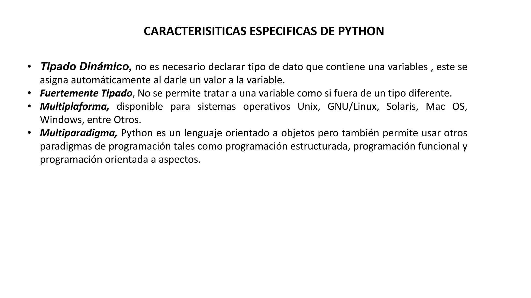 CARACTERISITICAS ESPECIFICAS DE PYTHON
• Tipado Dinámico, no es necesario declarar tipo de dato que contiene una variables , este se
asigna automáticamente al darle un valor a la variable.
• Fuertemente Tipado, No se permite tratar a una variable como si fuera de un tipo diferente.
• Multiplaforma, disponible para sistemas operativos Unix, GNU/Linux, Solaris, Mac OS,
Windows, entre Otros.
• Multiparadigma, Python es un lenguaje orientado a objetos pero también permite usar otros
paradigmas de programación tales como programación estructurada, programación funcional y
programación orientada a aspectos.
 