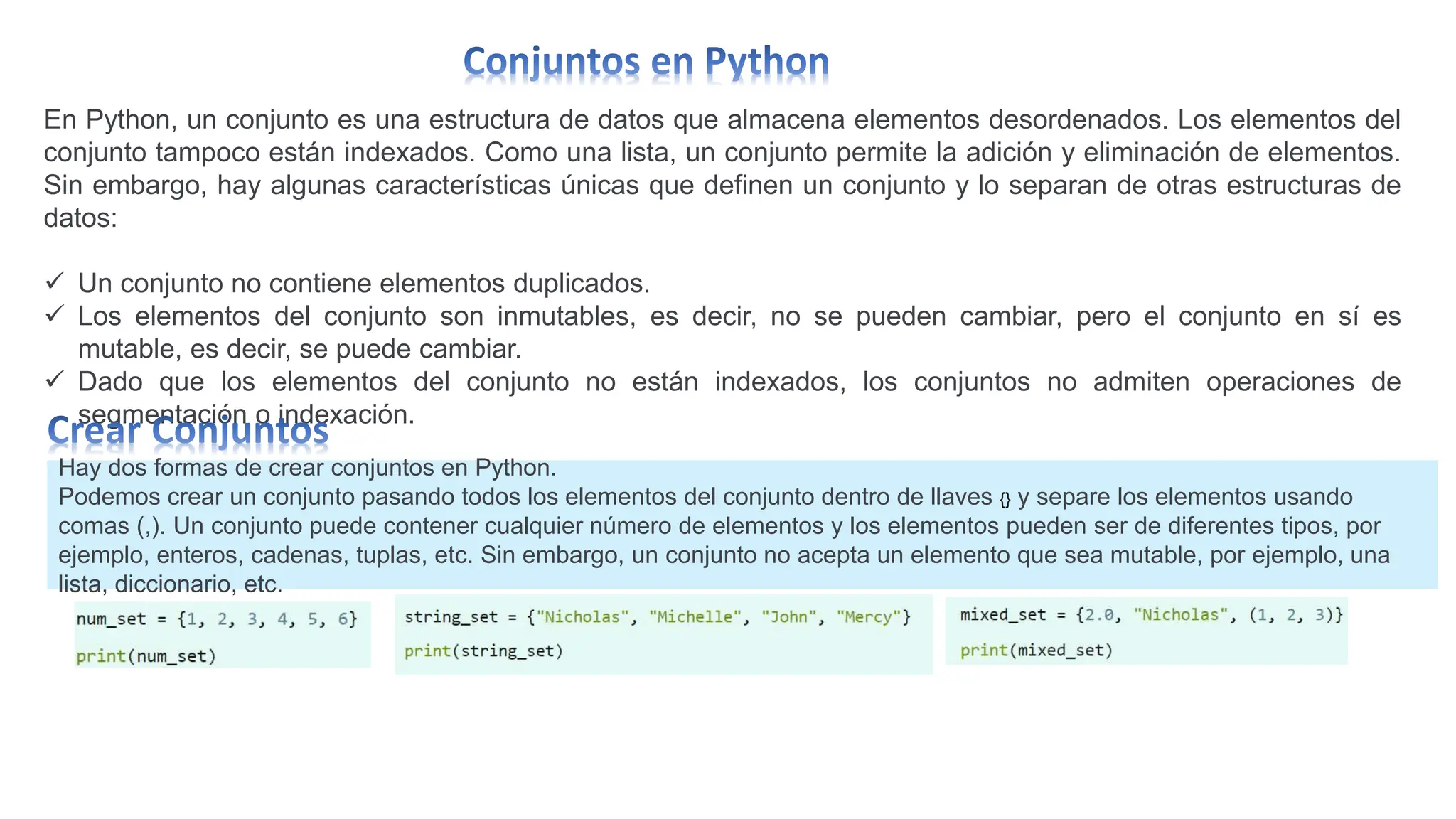 En Python, un conjunto es una estructura de datos que almacena elementos desordenados. Los elementos del
conjunto tampoco están indexados. Como una lista, un conjunto permite la adición y eliminación de elementos.
Sin embargo, hay algunas características únicas que definen un conjunto y lo separan de otras estructuras de
datos:
 Un conjunto no contiene elementos duplicados.
 Los elementos del conjunto son inmutables, es decir, no se pueden cambiar, pero el conjunto en sí es
mutable, es decir, se puede cambiar.
 Dado que los elementos del conjunto no están indexados, los conjuntos no admiten operaciones de
segmentación o indexación.
Hay dos formas de crear conjuntos en Python.
Podemos crear un conjunto pasando todos los elementos del conjunto dentro de llaves {} y separe los elementos usando
comas (,). Un conjunto puede contener cualquier número de elementos y los elementos pueden ser de diferentes tipos, por
ejemplo, enteros, cadenas, tuplas, etc. Sin embargo, un conjunto no acepta un elemento que sea mutable, por ejemplo, una
lista, diccionario, etc.
 