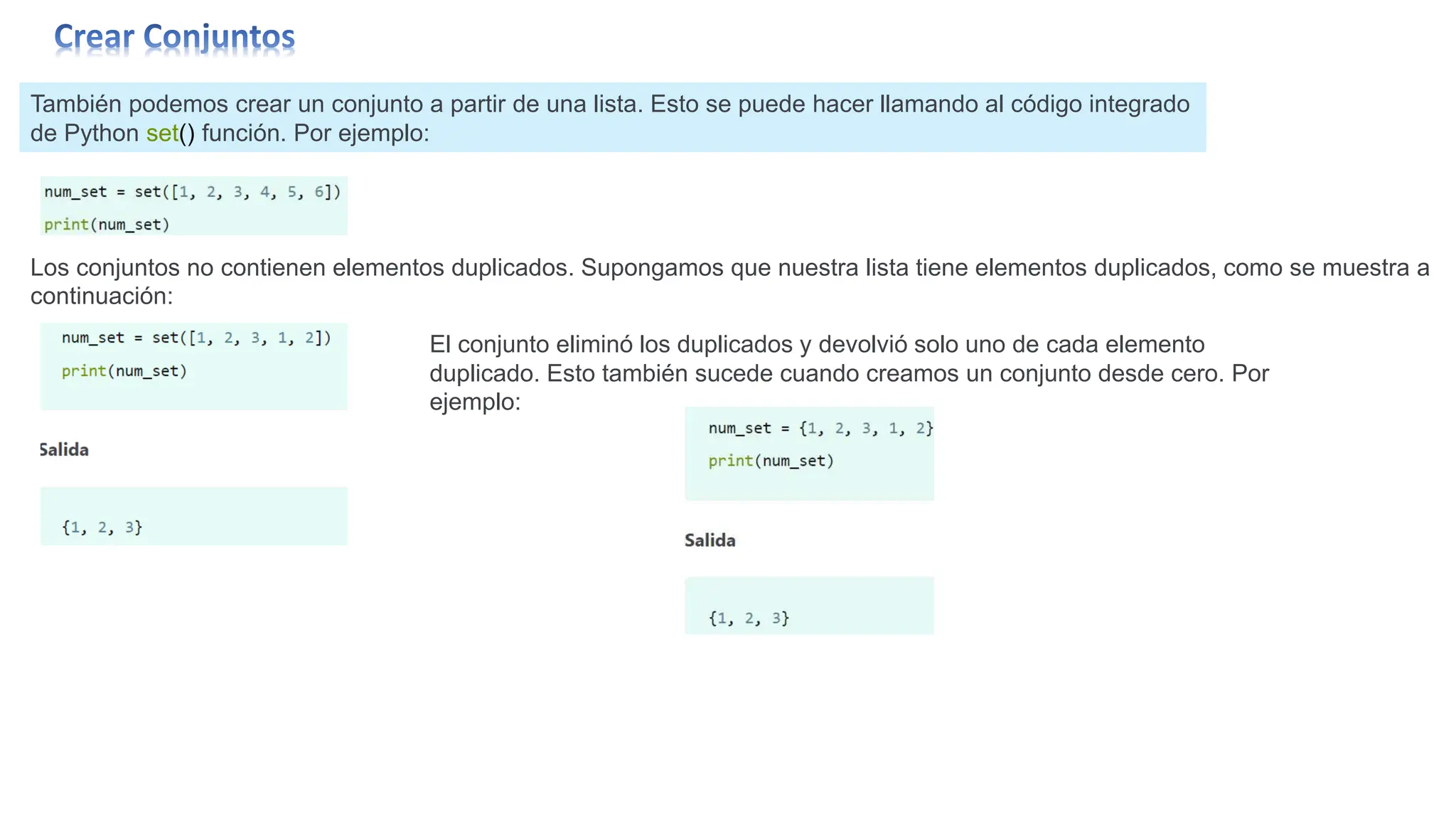 También podemos crear un conjunto a partir de una lista. Esto se puede hacer llamando al código integrado
de Python set() función. Por ejemplo:
Los conjuntos no contienen elementos duplicados. Supongamos que nuestra lista tiene elementos duplicados, como se muestra a
continuación:
El conjunto eliminó los duplicados y devolvió solo uno de cada elemento
duplicado. Esto también sucede cuando creamos un conjunto desde cero. Por
ejemplo:
 