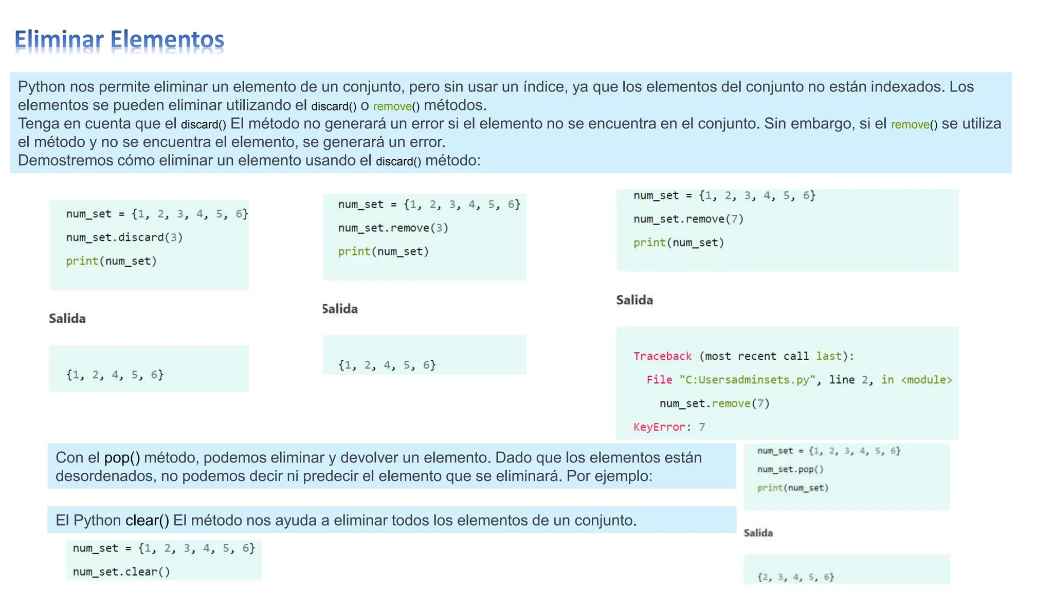 Python nos permite eliminar un elemento de un conjunto, pero sin usar un índice, ya que los elementos del conjunto no están indexados. Los
elementos se pueden eliminar utilizando el discard() o remove() métodos.
Tenga en cuenta que el discard() El método no generará un error si el elemento no se encuentra en el conjunto. Sin embargo, si el remove() se utiliza
el método y no se encuentra el elemento, se generará un error.
Demostremos cómo eliminar un elemento usando el discard() método:
Con el pop() método, podemos eliminar y devolver un elemento. Dado que los elementos están
desordenados, no podemos decir ni predecir el elemento que se eliminará. Por ejemplo:
El Python clear() El método nos ayuda a eliminar todos los elementos de un conjunto.
 