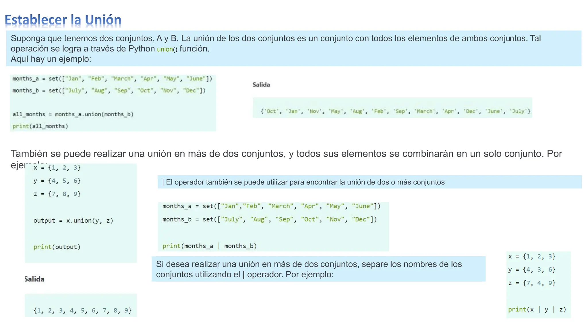 Suponga que tenemos dos conjuntos, A y B. La unión de los dos conjuntos es un conjunto con todos los elementos de ambos conjuntos. Tal
operación se logra a través de Python union() función.
Aquí hay un ejemplo:
También se puede realizar una unión en más de dos conjuntos, y todos sus elementos se combinarán en un solo conjunto. Por
ejemplo:
| El operador también se puede utilizar para encontrar la unión de dos o más conjuntos
Si desea realizar una unión en más de dos conjuntos, separe los nombres de los
conjuntos utilizando el | operador. Por ejemplo:
 