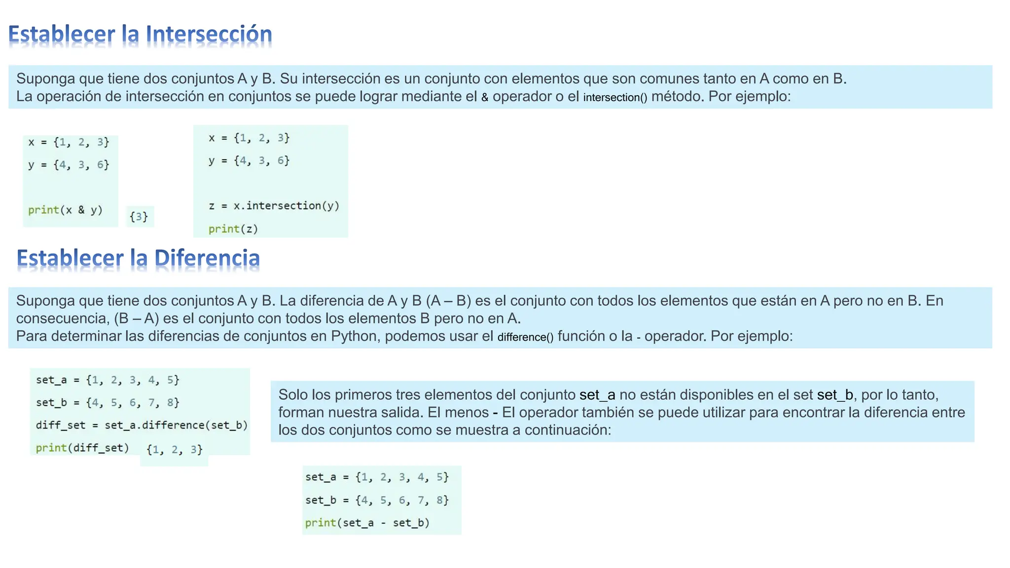 Suponga que tiene dos conjuntos A y B. Su intersección es un conjunto con elementos que son comunes tanto en A como en B.
La operación de intersección en conjuntos se puede lograr mediante el & operador o el intersection() método. Por ejemplo:
Suponga que tiene dos conjuntos A y B. La diferencia de A y B (A – B) es el conjunto con todos los elementos que están en A pero no en B. En
consecuencia, (B – A) es el conjunto con todos los elementos B pero no en A.
Para determinar las diferencias de conjuntos en Python, podemos usar el difference() función o la - operador. Por ejemplo:
Solo los primeros tres elementos del conjunto set_a no están disponibles en el set set_b, por lo tanto,
forman nuestra salida. El menos - El operador también se puede utilizar para encontrar la diferencia entre
los dos conjuntos como se muestra a continuación:
 