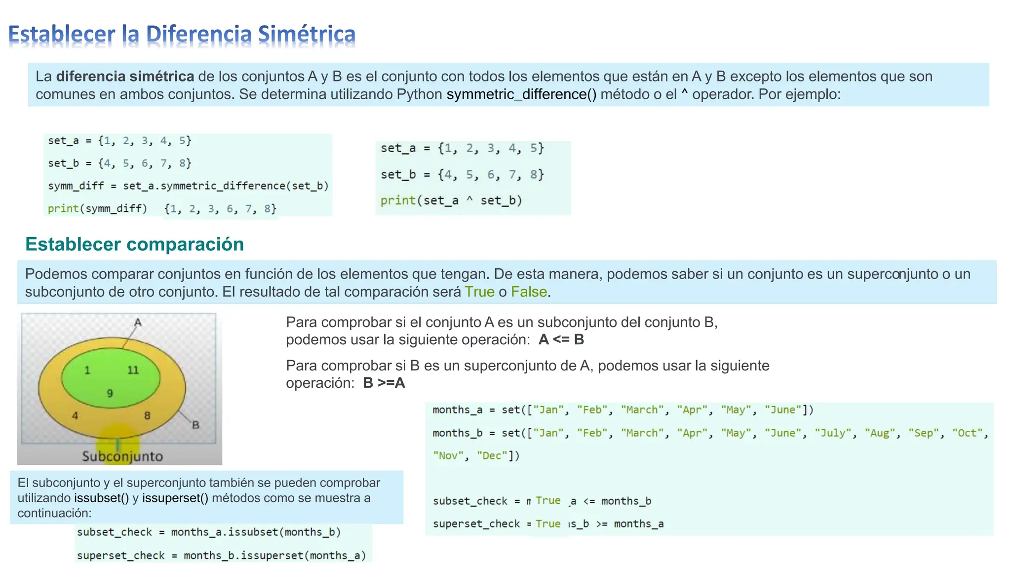 La diferencia simétrica de los conjuntos A y B es el conjunto con todos los elementos que están en A y B excepto los elementos que son
comunes en ambos conjuntos. Se determina utilizando Python symmetric_difference() método o el ^ operador. Por ejemplo:
Establecer comparación
Podemos comparar conjuntos en función de los elementos que tengan. De esta manera, podemos saber si un conjunto es un superconjunto o un
subconjunto de otro conjunto. El resultado de tal comparación será True o False.
Para comprobar si el conjunto A es un subconjunto del conjunto B,
podemos usar la siguiente operación: A <= B
Para comprobar si B es un superconjunto de A, podemos usar la siguiente
operación: B >=A
El subconjunto y el superconjunto también se pueden comprobar
utilizando issubset() y issuperset() métodos como se muestra a
continuación:
 