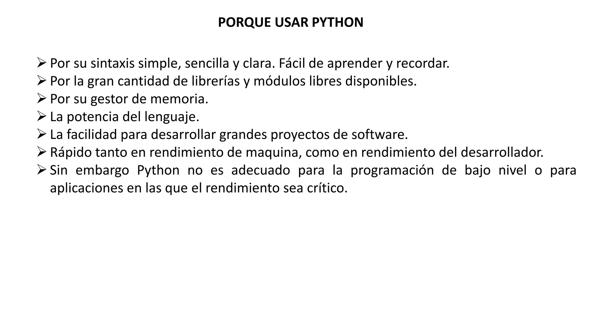 PORQUE USAR PYTHON
Por su sintaxis simple, sencilla y clara. Fácil de aprender y recordar.
Por la gran cantidad de librerías y módulos libres disponibles.
Por su gestor de memoria.
La potencia del lenguaje.
La facilidad para desarrollar grandes proyectos de software.
Rápido tanto en rendimiento de maquina, como en rendimiento del desarrollador.
Sin embargo Python no es adecuado para la programación de bajo nivel o para
aplicaciones en las que el rendimiento sea crítico.
 