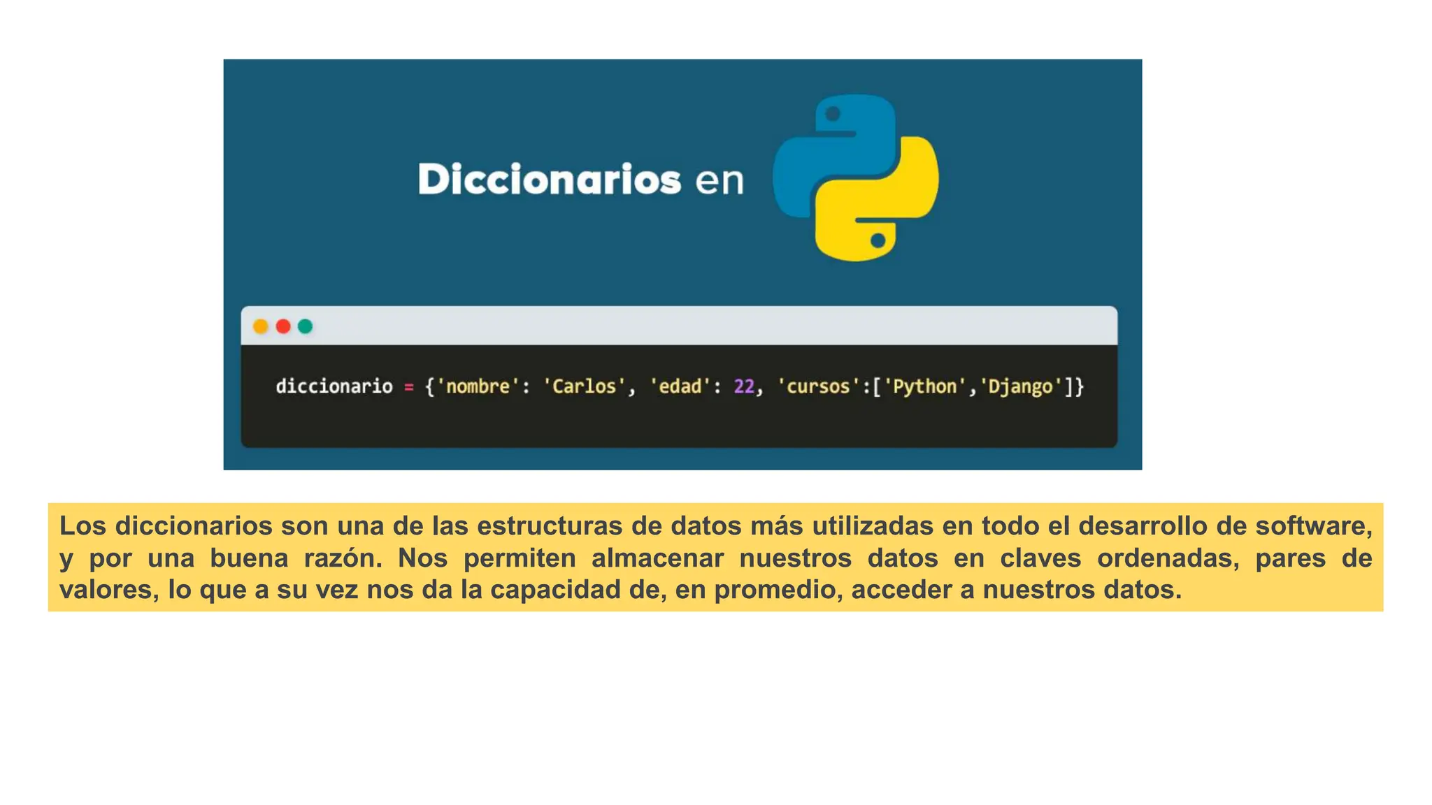 Los diccionarios son una de las estructuras de datos más utilizadas en todo el desarrollo de software,
y por una buena razón. Nos permiten almacenar nuestros datos en claves ordenadas, pares de
valores, lo que a su vez nos da la capacidad de, en promedio, acceder a nuestros datos.
 