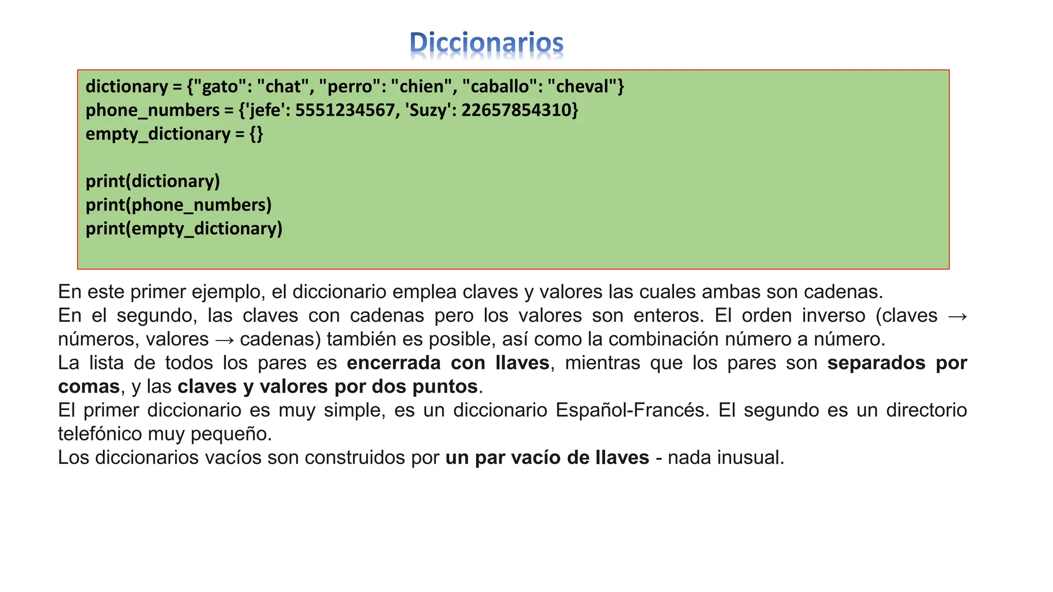 dictionary = {"gato": "chat", "perro": "chien", "caballo": "cheval"}
phone_numbers = {'jefe': 5551234567, 'Suzy': 22657854310}
empty_dictionary = {}
print(dictionary)
print(phone_numbers)
print(empty_dictionary)
En este primer ejemplo, el diccionario emplea claves y valores las cuales ambas son cadenas.
En el segundo, las claves con cadenas pero los valores son enteros. El orden inverso (claves →
números, valores → cadenas) también es posible, así como la combinación número a número.
La lista de todos los pares es encerrada con llaves, mientras que los pares son separados por
comas, y las claves y valores por dos puntos.
El primer diccionario es muy simple, es un diccionario Español-Francés. El segundo es un directorio
telefónico muy pequeño.
Los diccionarios vacíos son construidos por un par vacío de llaves - nada inusual.
 