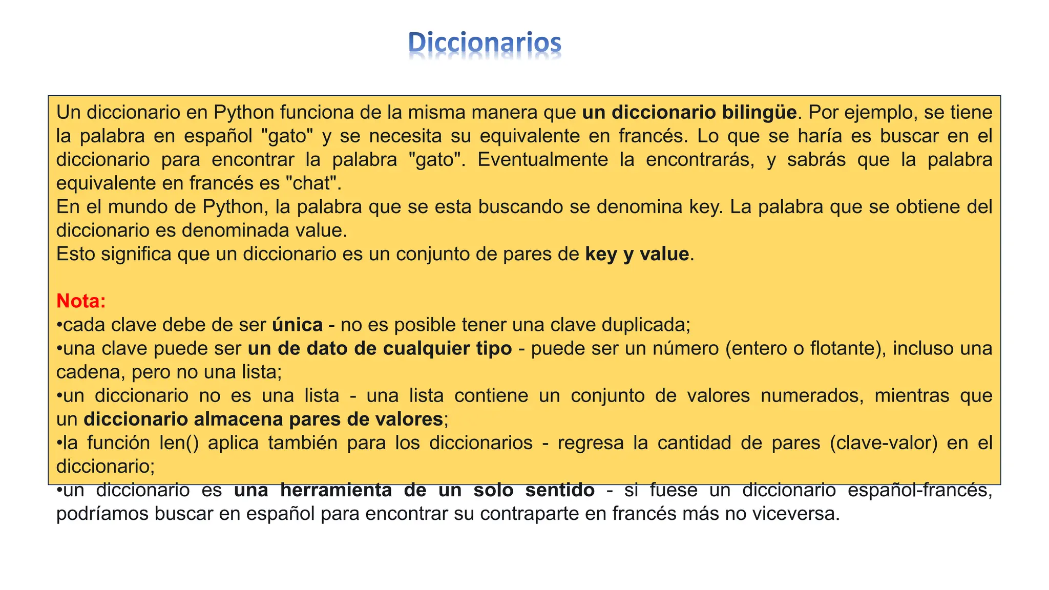 Un diccionario en Python funciona de la misma manera que un diccionario bilingüe. Por ejemplo, se tiene
la palabra en español "gato" y se necesita su equivalente en francés. Lo que se haría es buscar en el
diccionario para encontrar la palabra "gato". Eventualmente la encontrarás, y sabrás que la palabra
equivalente en francés es "chat".
En el mundo de Python, la palabra que se esta buscando se denomina key. La palabra que se obtiene del
diccionario es denominada value.
Esto significa que un diccionario es un conjunto de pares de key y value.
Nota:
•cada clave debe de ser única - no es posible tener una clave duplicada;
•una clave puede ser un de dato de cualquier tipo - puede ser un número (entero o flotante), incluso una
cadena, pero no una lista;
•un diccionario no es una lista - una lista contiene un conjunto de valores numerados, mientras que
un diccionario almacena pares de valores;
•la función len() aplica también para los diccionarios - regresa la cantidad de pares (clave-valor) en el
diccionario;
•un diccionario es una herramienta de un solo sentido - si fuese un diccionario español-francés,
podríamos buscar en español para encontrar su contraparte en francés más no viceversa.
 