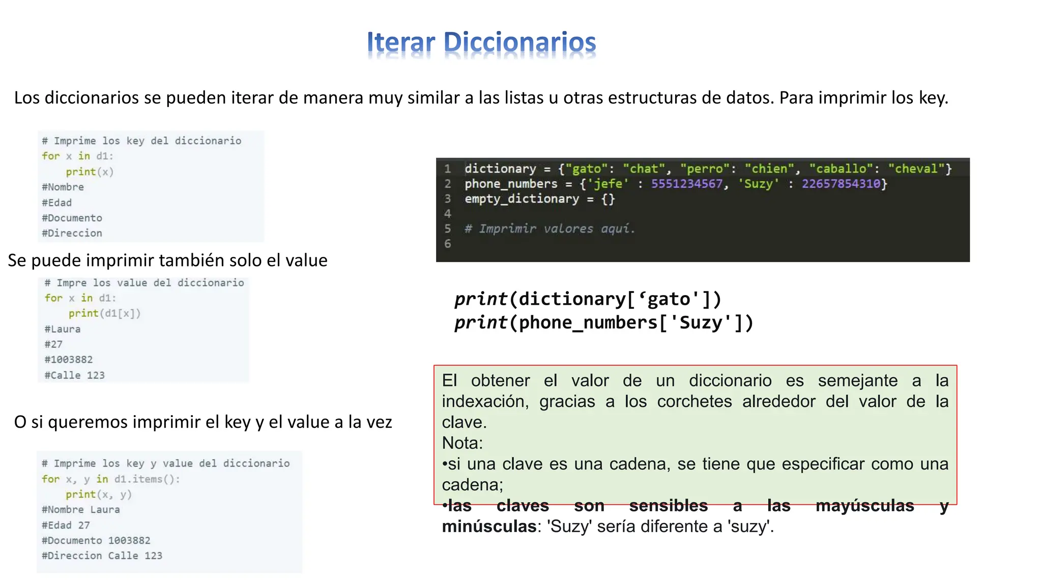Los diccionarios se pueden iterar de manera muy similar a las listas u otras estructuras de datos. Para imprimir los key.
Se puede imprimir también solo el value
O si queremos imprimir el key y el value a la vez
print(dictionary[‘gato'])
print(phone_numbers['Suzy'])
El obtener el valor de un diccionario es semejante a la
indexación, gracias a los corchetes alrededor del valor de la
clave.
Nota:
•si una clave es una cadena, se tiene que especificar como una
cadena;
•las claves son sensibles a las mayúsculas y
minúsculas: 'Suzy' sería diferente a 'suzy'.
 