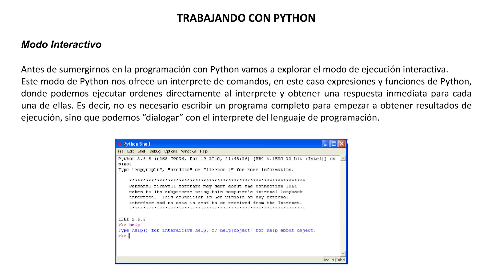 TRABAJANDO CON PYTHON
Modo Interactivo
Antes de sumergirnos en la programación con Python vamos a explorar el modo de ejecución interactiva.
Este modo de Python nos ofrece un interprete de comandos, en este caso expresiones y funciones de Python,
donde podemos ejecutar ordenes directamente al interprete y obtener una respuesta inmediata para cada
una de ellas. Es decir, no es necesario escribir un programa completo para empezar a obtener resultados de
ejecución, sino que podemos “dialogar” con el interprete del lenguaje de programación.
 