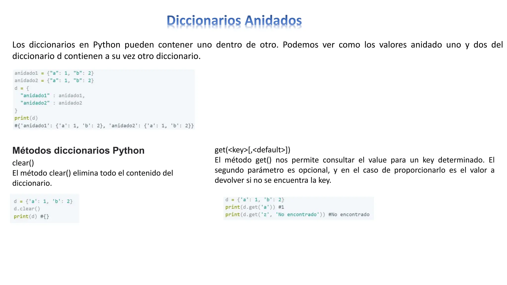 Los diccionarios en Python pueden contener uno dentro de otro. Podemos ver como los valores anidado uno y dos del
diccionario d contienen a su vez otro diccionario.
Métodos diccionarios Python
clear()
El método clear() elimina todo el contenido del
diccionario.
get(<key>[,<default>])
El método get() nos permite consultar el value para un key determinado. El
segundo parámetro es opcional, y en el caso de proporcionarlo es el valor a
devolver si no se encuentra la key.
 