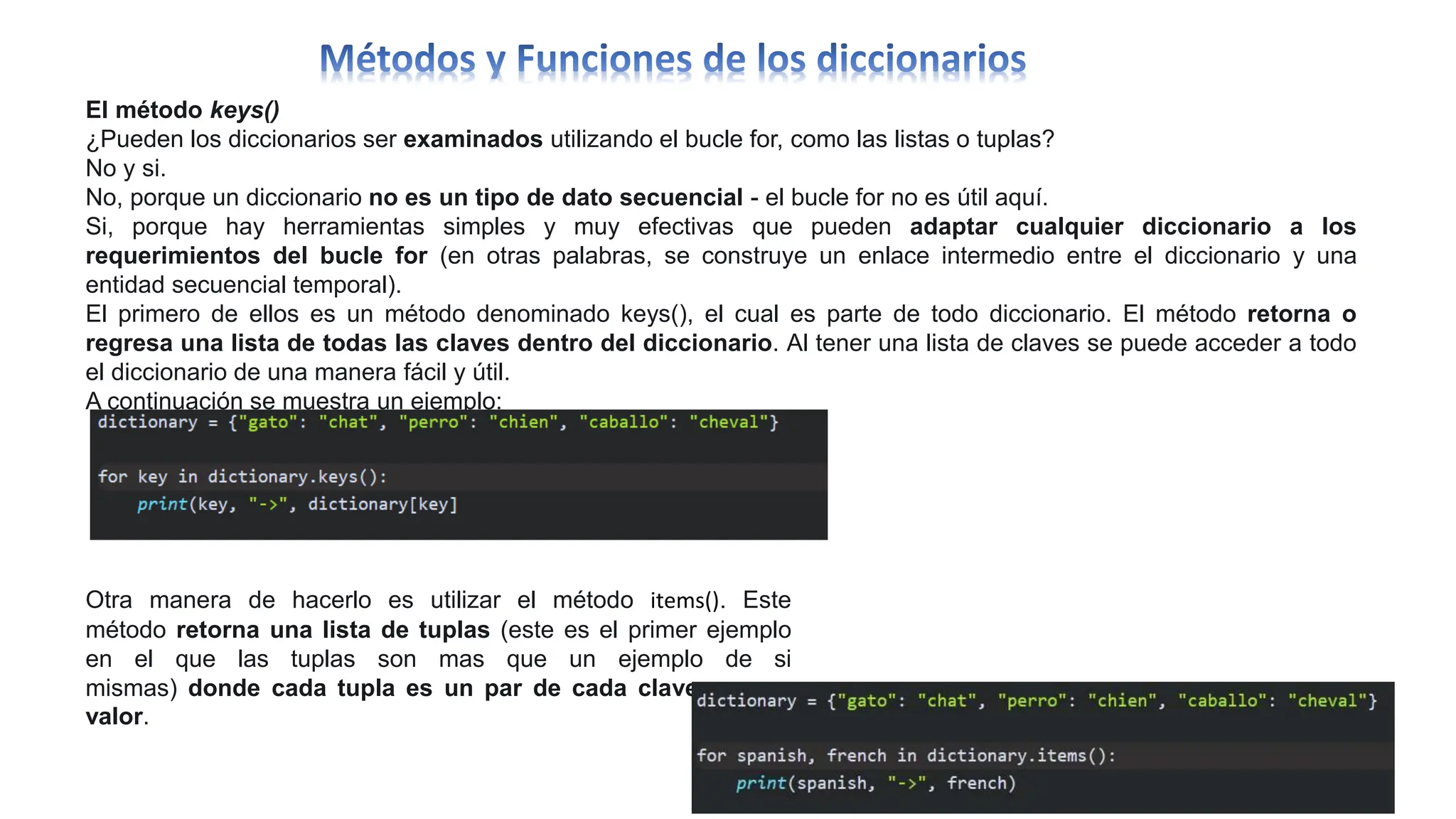 El método keys()
¿Pueden los diccionarios ser examinados utilizando el bucle for, como las listas o tuplas?
No y si.
No, porque un diccionario no es un tipo de dato secuencial - el bucle for no es útil aquí.
Si, porque hay herramientas simples y muy efectivas que pueden adaptar cualquier diccionario a los
requerimientos del bucle for (en otras palabras, se construye un enlace intermedio entre el diccionario y una
entidad secuencial temporal).
El primero de ellos es un método denominado keys(), el cual es parte de todo diccionario. El método retorna o
regresa una lista de todas las claves dentro del diccionario. Al tener una lista de claves se puede acceder a todo
el diccionario de una manera fácil y útil.
A continuación se muestra un ejemplo:
Otra manera de hacerlo es utilizar el método items(). Este
método retorna una lista de tuplas (este es el primer ejemplo
en el que las tuplas son mas que un ejemplo de si
mismas) donde cada tupla es un par de cada clave con su
valor.
 