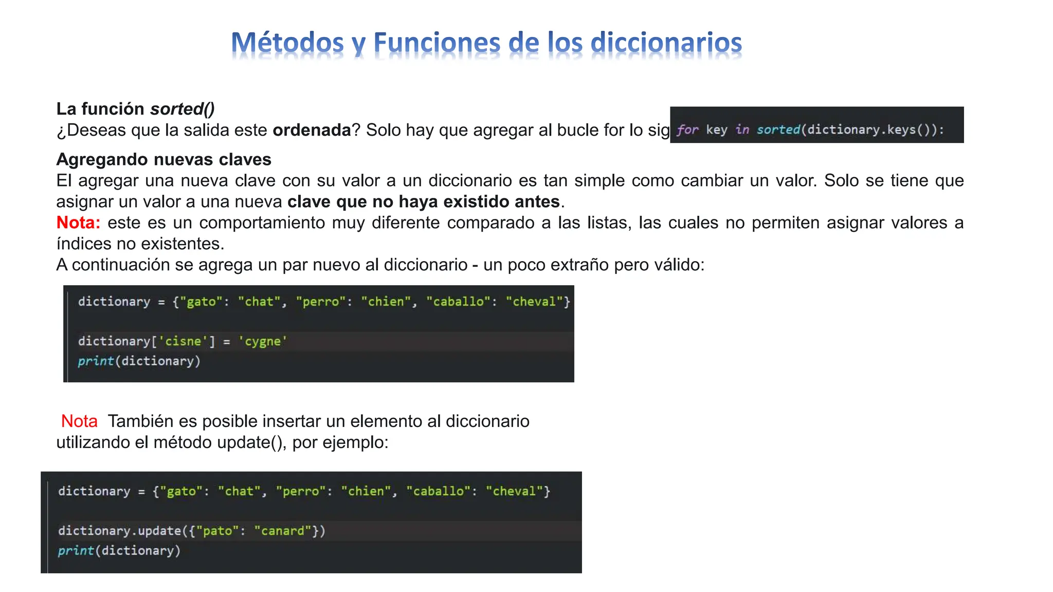 La función sorted()
¿Deseas que la salida este ordenada? Solo hay que agregar al bucle for lo siguiente:
Agregando nuevas claves
El agregar una nueva clave con su valor a un diccionario es tan simple como cambiar un valor. Solo se tiene que
asignar un valor a una nueva clave que no haya existido antes.
Nota: este es un comportamiento muy diferente comparado a las listas, las cuales no permiten asignar valores a
índices no existentes.
A continuación se agrega un par nuevo al diccionario - un poco extraño pero válido:
Nota También es posible insertar un elemento al diccionario
utilizando el método update(), por ejemplo:
 