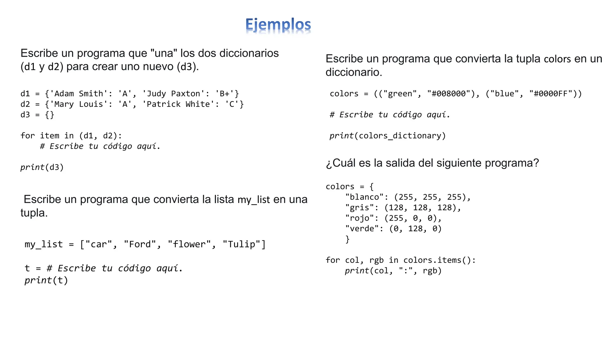 d1 = {'Adam Smith': 'A', 'Judy Paxton': 'B+'}
d2 = {'Mary Louis': 'A', 'Patrick White': 'C'}
d3 = {}
for item in (d1, d2):
# Escribe tu código aquí.
print(d3)
Escribe un programa que "una" los dos diccionarios
(d1 y d2) para crear uno nuevo (d3).
Escribe un programa que convierta la lista my_list en una
tupla.
my_list = ["car", "Ford", "flower", "Tulip"]
t = # Escribe tu código aquí.
print(t)
Escribe un programa que convierta la tupla colors en un
diccionario.
colors = (("green", "#008000"), ("blue", "#0000FF"))
# Escribe tu código aquí.
print(colors_dictionary)
¿Cuál es la salida del siguiente programa?
colors = {
"blanco": (255, 255, 255),
"gris": (128, 128, 128),
"rojo": (255, 0, 0),
"verde": (0, 128, 0)
}
for col, rgb in colors.items():
print(col, ":", rgb)
 