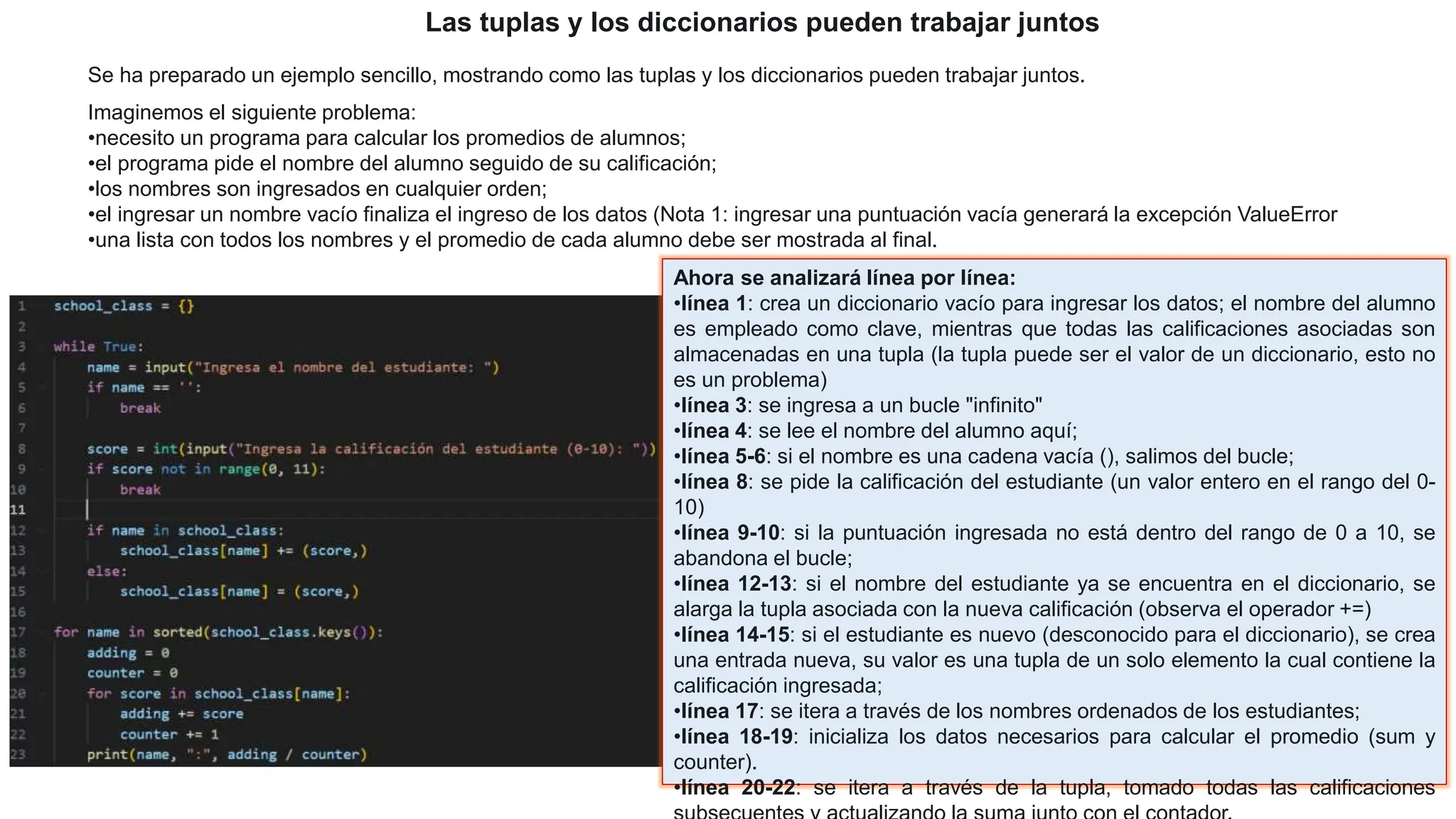Las tuplas y los diccionarios pueden trabajar juntos
Se ha preparado un ejemplo sencillo, mostrando como las tuplas y los diccionarios pueden trabajar juntos.
Imaginemos el siguiente problema:
•necesito un programa para calcular los promedios de alumnos;
•el programa pide el nombre del alumno seguido de su calificación;
•los nombres son ingresados en cualquier orden;
•el ingresar un nombre vacío finaliza el ingreso de los datos (Nota 1: ingresar una puntuación vacía generará la excepción ValueError
•una lista con todos los nombres y el promedio de cada alumno debe ser mostrada al final.
Ahora se analizará línea por línea:
•línea 1: crea un diccionario vacío para ingresar los datos; el nombre del alumno
es empleado como clave, mientras que todas las calificaciones asociadas son
almacenadas en una tupla (la tupla puede ser el valor de un diccionario, esto no
es un problema)
•línea 3: se ingresa a un bucle "infinito"
•línea 4: se lee el nombre del alumno aquí;
•línea 5-6: si el nombre es una cadena vacía (), salimos del bucle;
•línea 8: se pide la calificación del estudiante (un valor entero en el rango del 0-
10)
•línea 9-10: si la puntuación ingresada no está dentro del rango de 0 a 10, se
abandona el bucle;
•línea 12-13: si el nombre del estudiante ya se encuentra en el diccionario, se
alarga la tupla asociada con la nueva calificación (observa el operador +=)
•línea 14-15: si el estudiante es nuevo (desconocido para el diccionario), se crea
una entrada nueva, su valor es una tupla de un solo elemento la cual contiene la
calificación ingresada;
•línea 17: se itera a través de los nombres ordenados de los estudiantes;
•línea 18-19: inicializa los datos necesarios para calcular el promedio (sum y
counter).
•línea 20-22: se itera a través de la tupla, tomado todas las calificaciones
 
