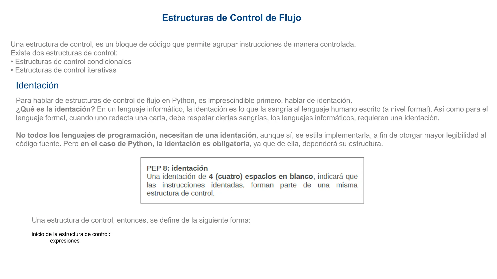Estructuras de Control de Flujo
Una estructura de control, es un bloque de código que permite agrupar instrucciones de manera controlada.
Existe dos estructuras de control:
• Estructuras de control condicionales
• Estructuras de control iterativas
Identación
Para hablar de estructuras de control de flujo en Python, es imprescindible primero, hablar de identación.
¿Qué es la identación? En un lenguaje informático, la identación es lo que la sangría al lenguaje humano escrito (a nivel formal). Así como para el
lenguaje formal, cuando uno redacta una carta, debe respetar ciertas sangrías, los lenguajes informáticos, requieren una identación.
No todos los lenguajes de programación, necesitan de una identación, aunque sí, se estila implementarla, a fin de otorgar mayor legibilidad al
código fuente. Pero en el caso de Python, la identación es obligatoria, ya que de ella, dependerá su estructura.
Una estructura de control, entonces, se define de la siguiente forma:
inicio de la estructura de control:
expresiones
 