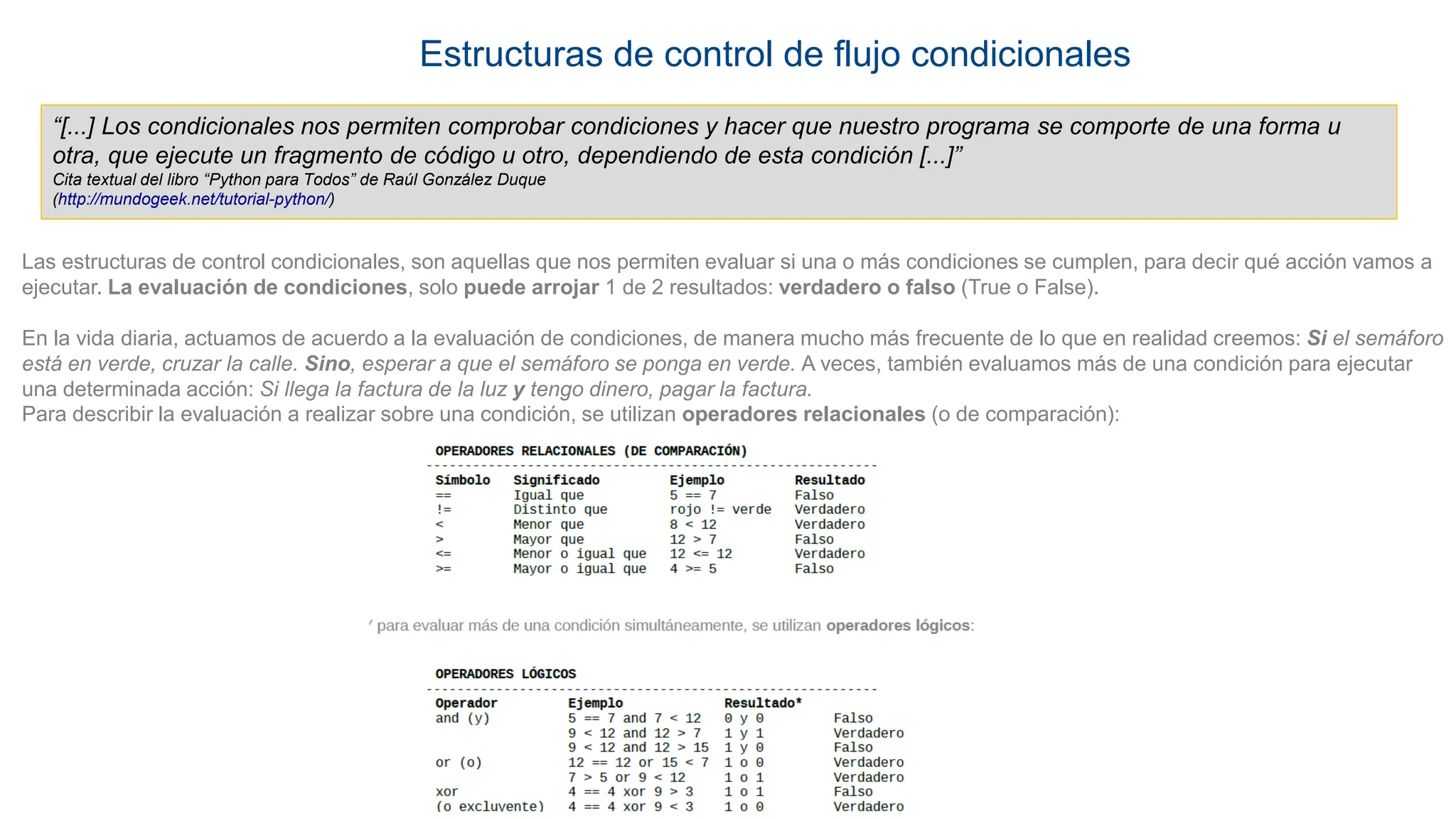 Estructuras de control de flujo condicionales
“[...] Los condicionales nos permiten comprobar condiciones y hacer que nuestro programa se comporte de una forma u
otra, que ejecute un fragmento de código u otro, dependiendo de esta condición [...]”
Cita textual del libro “Python para Todos” de Raúl González Duque
(http://mundogeek.net/tutorial-python/)
Las estructuras de control condicionales, son aquellas que nos permiten evaluar si una o más condiciones se cumplen, para decir qué acción vamos a
ejecutar. La evaluación de condiciones, solo puede arrojar 1 de 2 resultados: verdadero o falso (True o False).
En la vida diaria, actuamos de acuerdo a la evaluación de condiciones, de manera mucho más frecuente de lo que en realidad creemos: Si el semáforo
está en verde, cruzar la calle. Sino, esperar a que el semáforo se ponga en verde. A veces, también evaluamos más de una condición para ejecutar
una determinada acción: Si llega la factura de la luz y tengo dinero, pagar la factura.
Para describir la evaluación a realizar sobre una condición, se utilizan operadores relacionales (o de comparación):
 