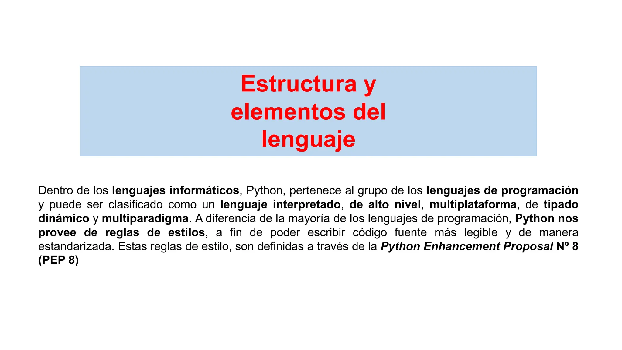 Estructura y
elementos del
lenguaje
Dentro de los lenguajes informáticos, Python, pertenece al grupo de los lenguajes de programación
y puede ser clasificado como un lenguaje interpretado, de alto nivel, multiplataforma, de tipado
dinámico y multiparadigma. A diferencia de la mayoría de los lenguajes de programación, Python nos
provee de reglas de estilos, a fin de poder escribir código fuente más legible y de manera
estandarizada. Estas reglas de estilo, son definidas a través de la Python Enhancement Proposal Nº 8
(PEP 8)
 