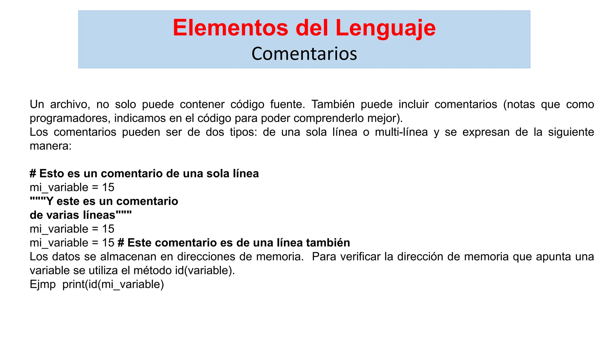 Elementos del Lenguaje
Comentarios
Un archivo, no solo puede contener código fuente. También puede incluir comentarios (notas que como
programadores, indicamos en el código para poder comprenderlo mejor).
Los comentarios pueden ser de dos tipos: de una sola línea o multi-línea y se expresan de la siguiente
manera:
# Esto es un comentario de una sola línea
mi_variable = 15
"""Y este es un comentario
de varias líneas"""
mi_variable = 15
mi_variable = 15 # Este comentario es de una línea también
Los datos se almacenan en direcciones de memoria. Para verificar la dirección de memoria que apunta una
variable se utiliza el método id(variable).
Ejmp print(id(mi_variable)
 
