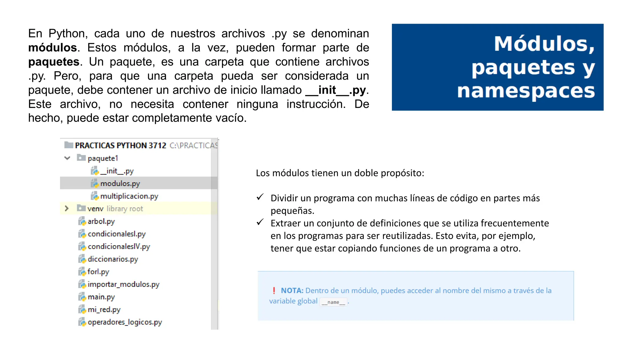 En Python, cada uno de nuestros archivos .py se denominan
módulos. Estos módulos, a la vez, pueden formar parte de
paquetes. Un paquete, es una carpeta que contiene archivos
.py. Pero, para que una carpeta pueda ser considerada un
paquete, debe contener un archivo de inicio llamado __init__.py.
Este archivo, no necesita contener ninguna instrucción. De
hecho, puede estar completamente vacío.
Los módulos tienen un doble propósito:
 Dividir un programa con muchas líneas de código en partes más
pequeñas.
 Extraer un conjunto de definiciones que se utiliza frecuentemente
en los programas para ser reutilizadas. Esto evita, por ejemplo,
tener que estar copiando funciones de un programa a otro.
 