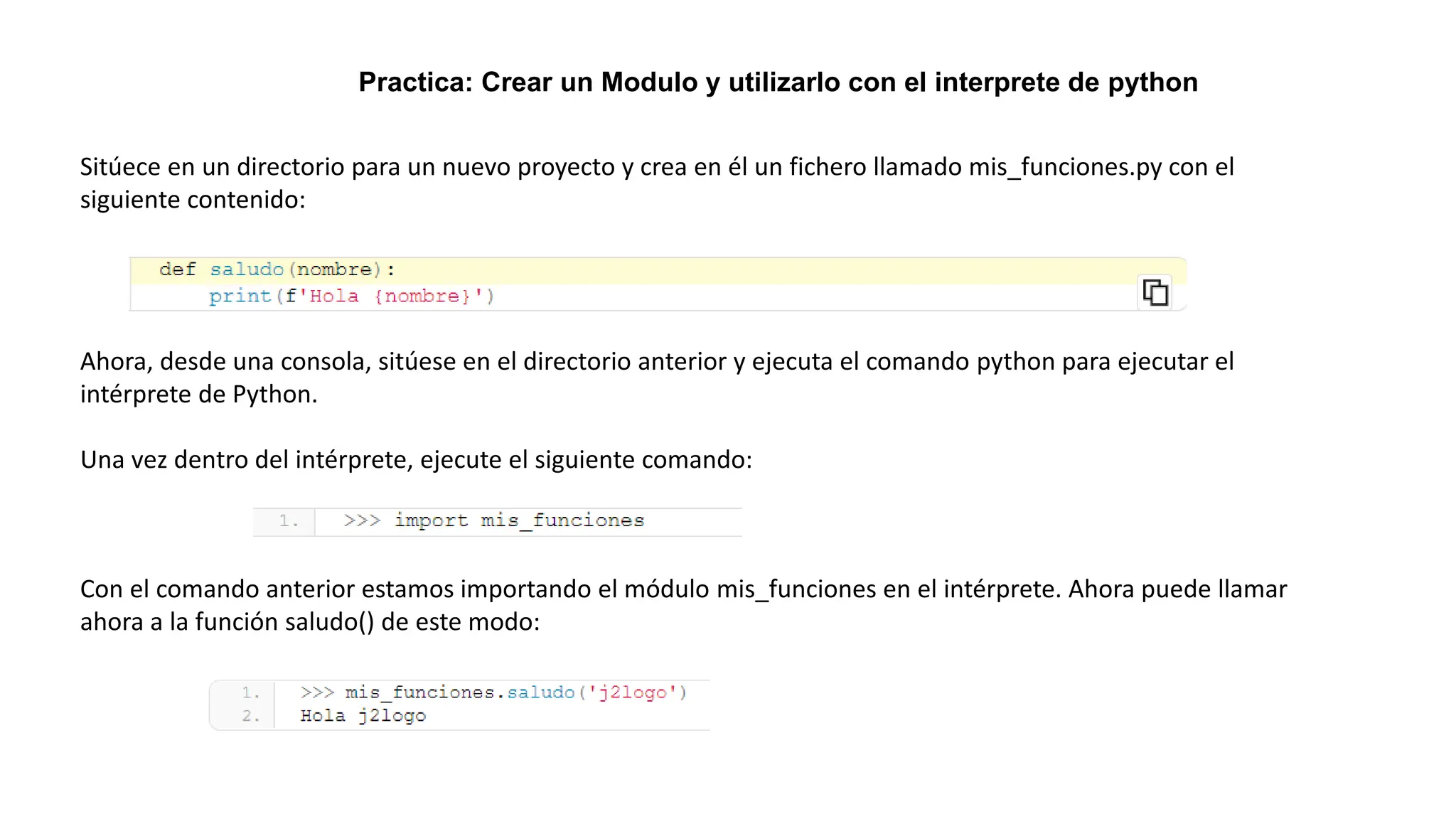 Practica: Crear un Modulo y utilizarlo con el interprete de python
Sitúece en un directorio para un nuevo proyecto y crea en él un fichero llamado mis_funciones.py con el
siguiente contenido:
Ahora, desde una consola, sitúese en el directorio anterior y ejecuta el comando python para ejecutar el
intérprete de Python.
Una vez dentro del intérprete, ejecute el siguiente comando:
Con el comando anterior estamos importando el módulo mis_funciones en el intérprete. Ahora puede llamar
ahora a la función saludo() de este modo:
 