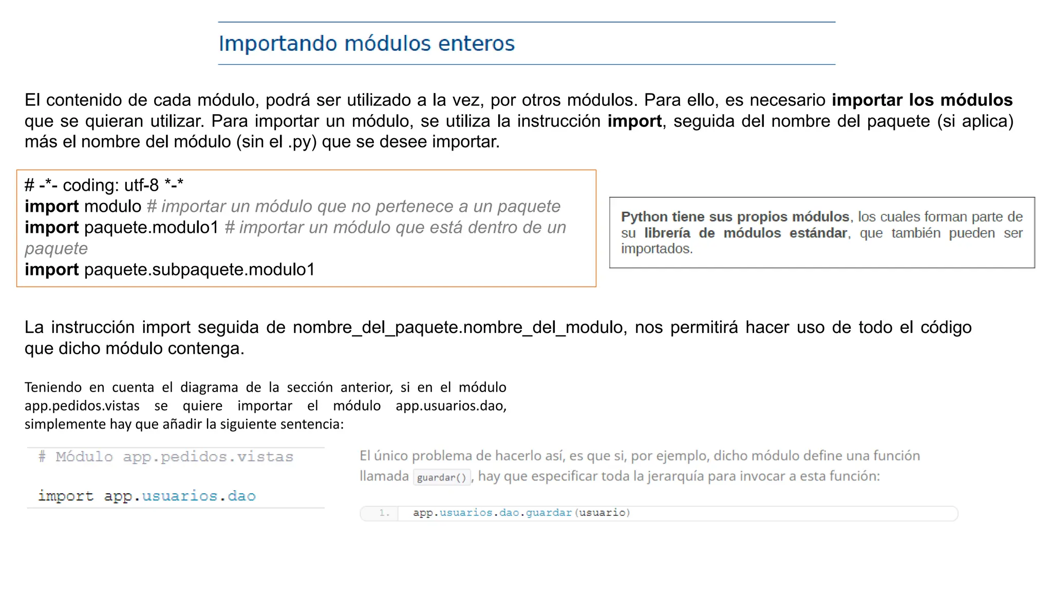 El contenido de cada módulo, podrá ser utilizado a la vez, por otros módulos. Para ello, es necesario importar los módulos
que se quieran utilizar. Para importar un módulo, se utiliza la instrucción import, seguida del nombre del paquete (si aplica)
más el nombre del módulo (sin el .py) que se desee importar.
# -*- coding: utf-8 *-*
import modulo # importar un módulo que no pertenece a un paquete
import paquete.modulo1 # importar un módulo que está dentro de un
paquete
import paquete.subpaquete.modulo1
La instrucción import seguida de nombre_del_paquete.nombre_del_modulo, nos permitirá hacer uso de todo el código
que dicho módulo contenga.
Teniendo en cuenta el diagrama de la sección anterior, si en el módulo
app.pedidos.vistas se quiere importar el módulo app.usuarios.dao,
simplemente hay que añadir la siguiente sentencia:
 