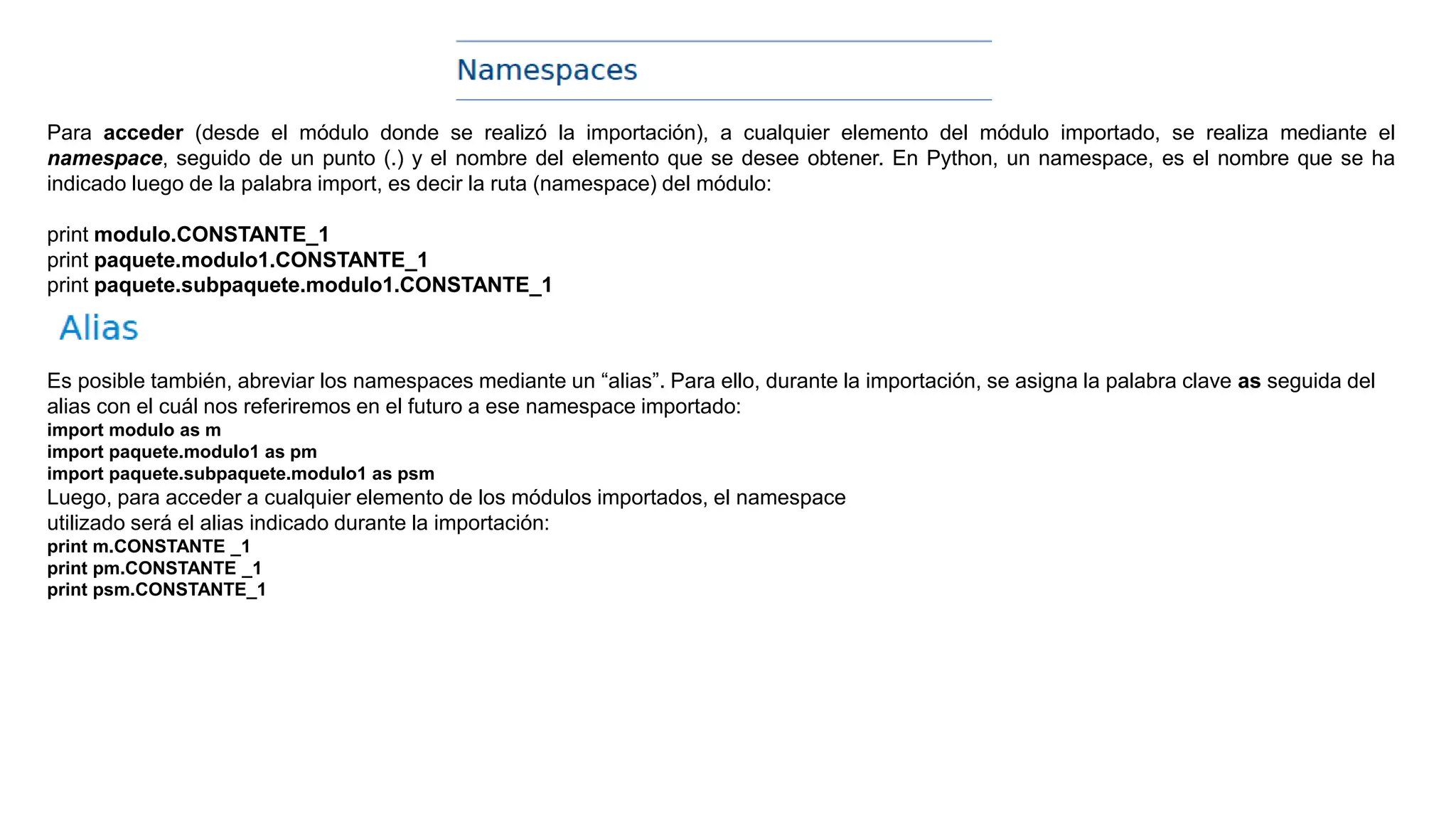 Para acceder (desde el módulo donde se realizó la importación), a cualquier elemento del módulo importado, se realiza mediante el
namespace, seguido de un punto (.) y el nombre del elemento que se desee obtener. En Python, un namespace, es el nombre que se ha
indicado luego de la palabra import, es decir la ruta (namespace) del módulo:
print modulo.CONSTANTE_1
print paquete.modulo1.CONSTANTE_1
print paquete.subpaquete.modulo1.CONSTANTE_1
Es posible también, abreviar los namespaces mediante un “alias”. Para ello, durante la importación, se asigna la palabra clave as seguida del
alias con el cuál nos referiremos en el futuro a ese namespace importado:
import modulo as m
import paquete.modulo1 as pm
import paquete.subpaquete.modulo1 as psm
Luego, para acceder a cualquier elemento de los módulos importados, el namespace
utilizado será el alias indicado durante la importación:
print m.CONSTANTE _1
print pm.CONSTANTE _1
print psm.CONSTANTE_1
 
