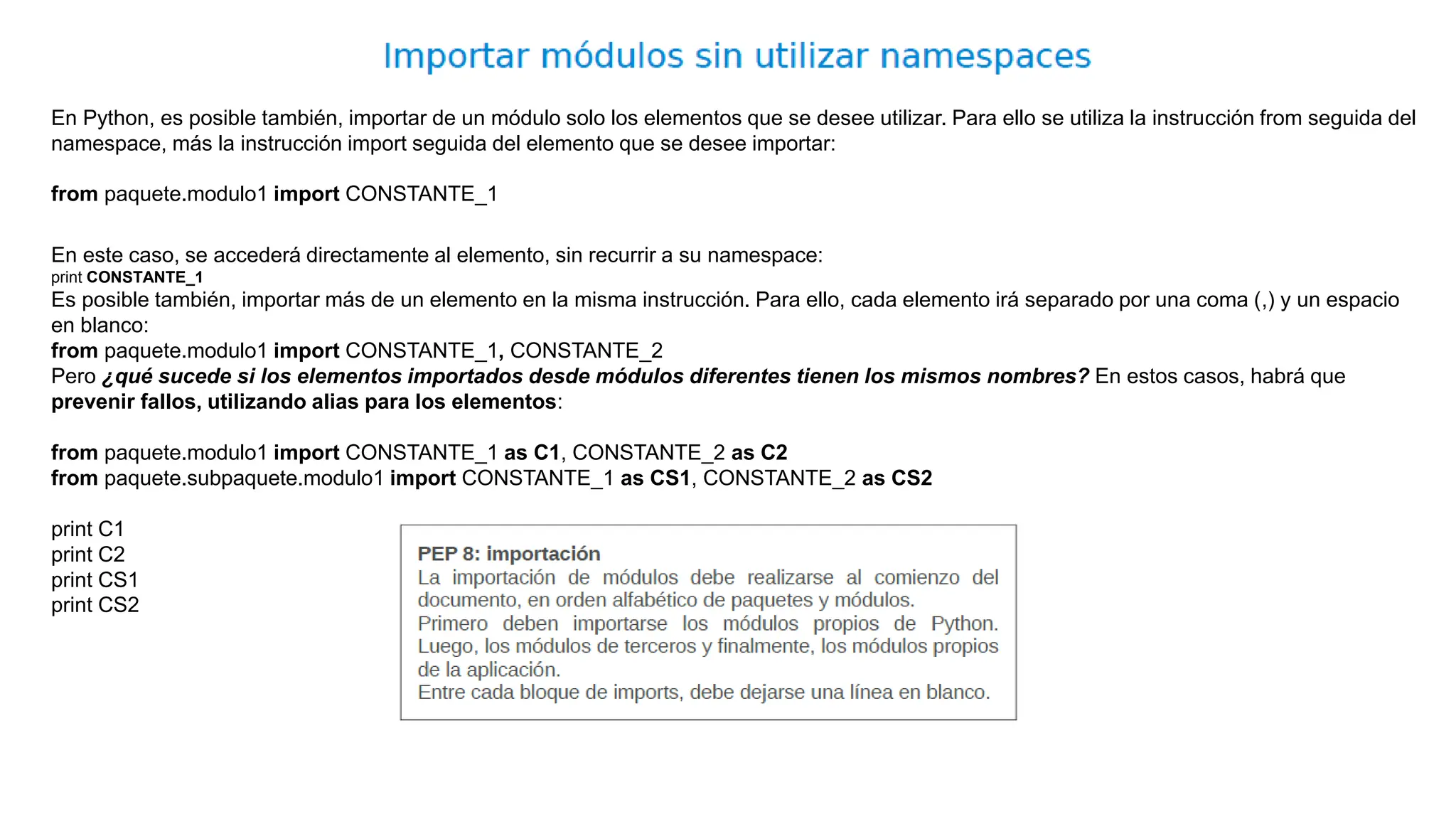En Python, es posible también, importar de un módulo solo los elementos que se desee utilizar. Para ello se utiliza la instrucción from seguida del
namespace, más la instrucción import seguida del elemento que se desee importar:
from paquete.modulo1 import CONSTANTE_1
En este caso, se accederá directamente al elemento, sin recurrir a su namespace:
print CONSTANTE_1
Es posible también, importar más de un elemento en la misma instrucción. Para ello, cada elemento irá separado por una coma (,) y un espacio
en blanco:
from paquete.modulo1 import CONSTANTE_1, CONSTANTE_2
Pero ¿qué sucede si los elementos importados desde módulos diferentes tienen los mismos nombres? En estos casos, habrá que
prevenir fallos, utilizando alias para los elementos:
from paquete.modulo1 import CONSTANTE_1 as C1, CONSTANTE_2 as C2
from paquete.subpaquete.modulo1 import CONSTANTE_1 as CS1, CONSTANTE_2 as CS2
print C1
print C2
print CS1
print CS2
 