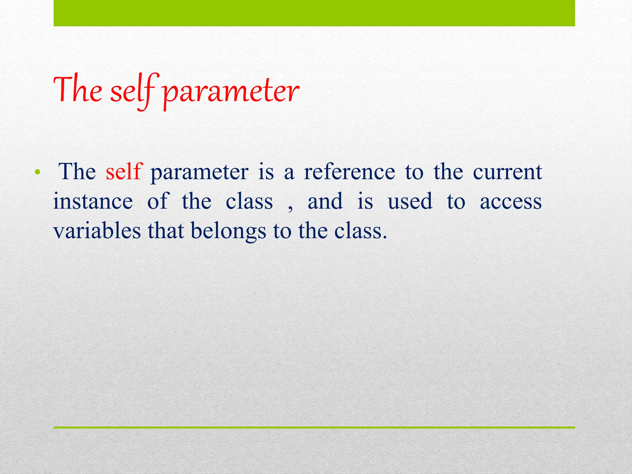 The self parameter
• The self parameter is a reference to the current
instance of the class , and is used to access
variables that belongs to the class.
 