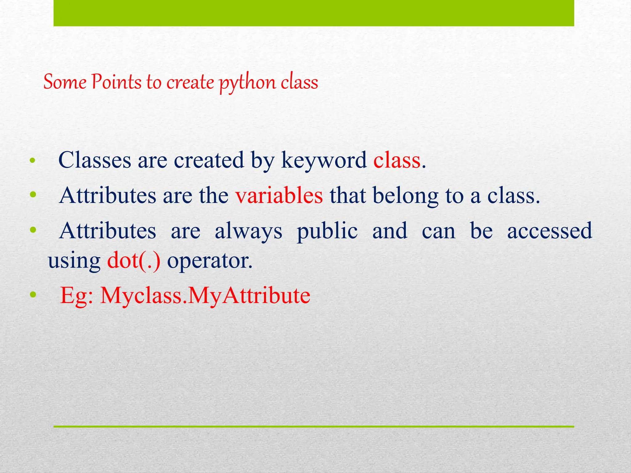 Some Points to create python class
• Classes are created by keyword class.
• Attributes are the variables that belong to a class.
• Attributes are always public and can be accessed
using dot(.) operator.
• Eg: Myclass.MyAttribute
 